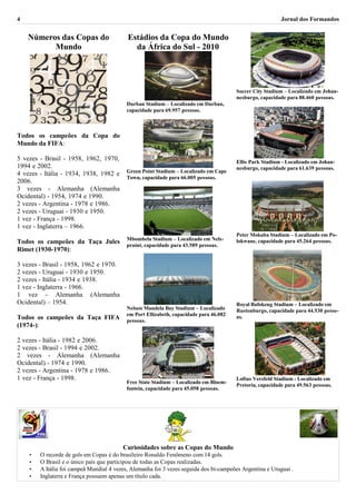 4                                                                                                          Jornal dos Formandos


    Números das Copas do                   Estádios da Copa do Mundo
          Mundo                              da África do Sul - 2010




                                                                                        Soccer City Stadium – Localizado em Johan-
                                                                                        nesburgo, capacidade para 88.460 pessoas.
                                           Durban Stadium – Localizado em Durban,
                                           capacidade para 69.957 pessoas.



Todos os campeões da Copa do
Mundo da FIFA:

5 vezes - Brasil - 1958, 1962, 1970,                                                    Ellis Park Stadium - Localizado em Johan-
1994 e 2002.                                                                            nesburgo, capacidade para 61.639 pessoas.
4 vezes - Itália - 1934, 1938, 1982 e      Green Point Stadium – Localizado em Cape
                                           Town, capacidade para 66.005 pessoas.
2006.
3 vezes - Alemanha (Alemanha
Ocidental) - 1954, 1974 e 1990.
2 vezes - Argentina - 1978 e 1986.
2 vezes - Uruguai - 1930 e 1950.
1 vez - França - 1998.
1 vez - Inglaterra – 1966.
                                                                                        Peter Mokaba Stadium – Localizado em Po-
                                           Mbombela Stadium – Localizado em Nels-
Todos os campeões da Taça Jules                                                         lokwane, capacidade para 45.264 pessoas.
                                           pruint, capacidade para 43.589 pessoas.
Rimet (1930-1970):

3 vezes - Brasil - 1958, 1962 e 1970.
2 vezes - Uruguai - 1930 e 1950.
2 vezes - Itália - 1934 e 1938.
1 vez - Inglaterra - 1966.
1 vez - Alemanha (Alemanha
Ocidental) – 1954.                                                                      Royal Bafokeng Stadium – Localizado em
                                           Nelson Mandela Bay Stadium – Localizado      Rustenburgo, capacidade para 44.530 pesso-
                                           em Port Ellizabeth, capacidade para 46.082
Todos os campeões da Taça FIFA             pessoas.
                                                                                        as.
(1974-):

2 vezes - Itália - 1982 e 2006.
2 vezes - Brasil - 1994 e 2002.
2 vezes - Alemanha (Alemanha
Ocidental) - 1974 e 1990.
2 vezes - Argentina - 1978 e 1986.
1 vez - França - 1998.                                                                  Loftus Versfeld Stadium - Localizado em
                                           Free State Stadium – Localizado em Bloem-
                                                                                        Pretoria, capacidade para 49.563 pessoas.
                                           fontein, capacidade para 45.058 pessoas.




                                         Curiosidades sobre as Copas do Mundo
    •   O recorde de gols em Copas é do brasileiro Ronaldo Fenômeno com 14 gols.
    •   O Brasil e o único país que participou de todas as Copas realizadas.
    •   A Itália foi campeã Mundial 4 vezes, Alemanha foi 3 vezes seguida dos bi-campeões Argentina e Uruguai .
    •   Inglaterra e França possuem apenas um título cada.
 