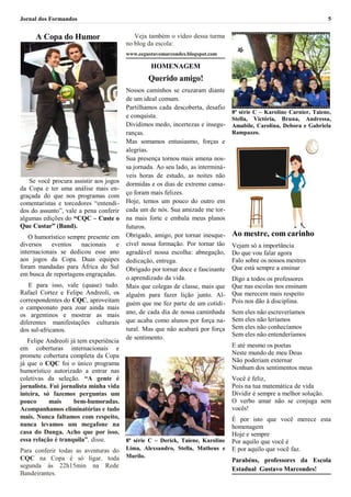 Jornal dos Formandos                                                                                                 5


     A Copa do Humor                       Veja também o vídeo dessa turma
                                        no blog da escola:
                                        www.eegustavomarcondes.blogspot.com

                                                 HOMENAGEM
                                                Querido amigo!
                                        Nossos caminhos se cruzaram diante
                                        de um ideal comum.
                                        Partilhamos cada descoberta, desafio
                                                                                 8ª série C – Karoline Carnier, Taiene,
                                        e conquista.                             Stella, Victória, Bruna, Andressa,
                                        Dividimos medo, incertezas e insegu-     Amabile, Carolina, Debora e Gabriela
                                        ranças.                                  Rampazzo.
                                        Mas somamos entusiasmo, forças e
                                        alegrias.
                                        Sua presença tornou mais amena nos-
                                        sa jornada. Ao seu lado, as interminá-
                                        veis horas de estudo, as noites não
   Se você procura assistir aos jogos   dormidas e os dias de extremo cansa-
da Copa e ter uma análise mais en-
                                        ço foram mais felizes.
graçada do que nos programas com
comentaristas e torcedores “entendi-    Hoje, temos um pouco do outro em
dos do assunto”, vale a pena conferir   cada um de nós. Sua amizade me tor-
algumas edições do “CQC – Custe o       na mais forte e embala meus planos
Que Custar” (Band).                     futuros.
   O humorístico sempre presente em     Obrigado, amigo, por tornar inesque-     Ao mestre, com carinho
diversos    eventos   nacionais    e    cível nossa formação. Por tornar tão     Vejam só a importância
internacionais se dedicou esse ano      agradável nossa escolha: abnegação,      Do que vou falar agora
aos jogos da Copa. Duas equipes         dedicação, entrega.                      Falo sobre os nossos mestres
foram mandadas para África do Sul       Obrigado por tornar doce e fascinante    Que está sempre a ensinar
em busca de reportagens engraçadas.
                                        o aprendizado da vida.                   Digo a todos os professores
   E para isso, vale (quase) tudo.      Mais que colegas de classe, mais que     Que nas escolas nos ensinam
Rafael Cortez e Felipe Andreoli, os     alguém para fazer lição junto. Al-       Que merecem mais respeito
correspondentes do CQC, aproveitam                                               Pois nos dão à disciplina.
                                        guém que me fez parte de um cotidi-
o campeonato para zoar ainda mais
os argentinos e mostrar as mais         ano, de cada dia de nossa caminhada      Sem eles não escreveríamos
diferentes manifestações culturais      que acaba como alunos por força na-      Sem eles não leríamos
dos sul-africanos.                      tural. Mas que não acabará por força     Sem eles não conhecíamos
                                        de sentimento.                           Sem eles não entenderíamos
   Felipe Andreoli já tem experiência
em coberturas internacionais e                                                   E até mesmo os poetas
promete cobertura completa da Copa                                               Neste mundo de meu Deus
já que o CQC foi o único programa                                                Não poderiam externar
humorístico autorizado a entrar nas                                              Nenhum dos sentimentos meus
coletivas da seleção. “A gente é                                                 Você é feliz,
jornalista. Fui jornalista minha vida                                            Pois na tua matemática de vida
inteira, só fazemos perguntas um                                                 Dividir é sempre a melhor solução.
pouco       mais    bem-humoradas.                                               O verbo amar não se conjuga sem
Acompanhamos eliminatórias e tudo                                                vocês!
mais. Nunca faltamos com respeito,                                               É por isto que você merece esta
nunca levamos um megafone na                                                     homenagem
casa do Dunga. Acho que por isso,                                                Hoje e sempre
essa relação é tranquila”, disse.     8ª série C – Derick, Taiene, Karoline      Por aquilo que você é
Para conferir todas as aventuras do     Lima, Alexsandro, Stella, Matheus e      E por aquilo que você faz.
CQC na Copa é só ligar, toda            Murilo.
                                                                                 Parabéns, professores da Escola
segunda às 22h15min na Rede
                                                                                 Estadual Gustavo Marcondes!
Bandeirantes.
 