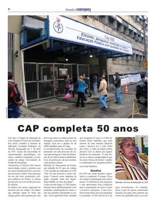 4
CAP completa 50 anos
Este ano, o Colégio de Aplicação da
Uerj completa 50 anos de atividades.
Seu nome completo é Instituto de
Aplicação Fernando Rodrigues da
Silveira. Inaugurado em 1º de abril
de 1957, nasceu da necessidade de
experimentação metodológica nos
cursos voltados à Educação e Licen-
ciatura da antiga Universidade do
Estado da Guanabara.
Atualmente o CAP tem 1022 alunos
matriculados, desde o primeiro ano
do ensino fundamental até o terceiro
ano do ensino médio. Para ingressar
em um dos mais respeitados colé-
gios públicos do Brasil, os alunos
passam por um concorrido processo
de seleção.
Os alunos, por sorteio, ingressam no
primeiro ano do colégio. Os alunos
que almejam entrar no sexto ano
(antiga quinta série) passam por uma
prova que testa os conhecimentos de
português, matemática, além de uma
redação. Este ano a disputa foi de
4400 candidatos para 30 vagas.
O reconhecimento da sociedade foi
alcançado em todo processo de en-
sino-aprendizagem é fruto da dedica-
ção de servidores técnico-administra-
tivos, de professores, de pais atuantes
e dos próprios alunos.
Marinete do Nascimento de Freitas,
que trabalha há 29 anos no colégio
é um exemplo de dedicação ao CAP.
“Este foi meu primeiro e único em-
prego. Comecei como inspetora de
andar, tomando conta dos alunos.
Hoje trabalho no setor de estágio”.
Como em todo lugar, o CAP constan-
temente busca aperfeiçoamento e tem
ampliado a participação de alunos e
pais nas questões relacionadas ao en-
sino. Uma experiência bem sucedida
que completou 25 anos é o Clube de
Leitura Paula Saldanha, que tenta
mostrar de uma maneira diferente
como é possível ler a vida. Além
dos livros, o clube da leitura realiza
passeios com os alunos por lugares
históricos do município. “É uma for-
ma de os alunos compreenderem que
há outras formas de leitura”, explica
a coordenadora do programa profes-
mais investimentos. Os trabalha-
dores e pais de alunos continuarão
fazendo sua parte para garantir um
ensino de qualidade para os jovens
Marinete: 29 anos de dedicação ao CAP
Acervo Sintuperj
AcervoSintuperj
sora Leila Medeiros.
Desaﬁos
O CAP tem ainda desaﬁos impor-
tantes a conquistar. O espaço físico
do colégio é inadequado para tantos
alunos. As bibliotecas são pequenas
e não apresentam boas condições
para a manutenção do acervo e para
o incentivo à pesquisa. Como reco-
nhecimento pelos serviços prestados
à sociedade, o CAP merece da Uerj
 