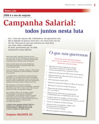 MARÇO DE 2008 | JORNAL DO SINTUPERJ 3
Campanha Salarial:
Nossa Luta
2008 é o ano do reajuste
Nossa perda salarial, acumulada nos últimos sete anos,
está em torno de 65%. Nós já decidimos que queremos mudar
este quadro. Mas, só querer não é suﬁciente. Precisamos agir
conjuntamente para conquistar nossas reivindicações.
Além da questão salarial, temos outras reivindicações
que já foram apresentadas ao governador Sérgio Cabral
e não receberam resposta.
No dia 12 de fevereiro, o Sintuperj, a Asduerj e o DCE enviaram
novo ofício ao governador no qual foi reaﬁrmada a solicitação
de uma reunião.
As entidades cobram o cumprimento de promessa feita pelo
governador, em 17 de janeiro, durante visita à universidade.
Na ocasião, Cabral se comprometeu a marcar uma reunião para
negociar a pauta de reivindicações. Assim como conquistamos o
pagamento da titulação, podemos conquistar muito mais.
Nós não podemos e não vamos ﬁcar esperando.
Nas diversas vezes em que esteve na universidade, o governador
Cabral aﬁrmou que a Uerj é a “jóia da coroa”. Está na hora de
mostrar que, de fato, essa aﬁrmação é verdadeira.
Para o Sintuperj, 2008 é o ano do reajuste, condição
fundamental para a valorização dos trabalhadores
da universidade. Isso foi reforçado na sessão do Conselho
Universitário do dia 29 de fevereiro, quando o professor
Marcos Fernandez lamentou a saída de servidores para outras
instituições para exercerem as mesmas funções,
com salários bem melhores.
A vitória de nossa campanha salarial de 2008 será
alcançada com a participação de todos. A força
de nossa categoria e a disposição de luta serão
as bases da conquista do reajuste salarial.
Exigimos REAJUSTE JÁ!
Sim, 7 anos sem reajuste. Nós, trabalhadores, não agüentamos mais.
Mas se depender do governo vamos ﬁcar a ver navios mais uma vez.
Por isso, temos que ter claro que contamos com nossa força,
com nossa união e mobilização.
Só assim, garantiremos que, em 2008,
alcançaremos nossos objetivos.
todos juntos nesta luta
Essas são as reivindicações básicaspara o ano de 2008 que o nosso Sindicatoapresentou ao governador.
O que nós queremos
Reposição imediata da defesagem salarial.Nosso último reajuste foi em abril de 2001.Nossa perda salarial, hoje, ultrapassa os 65%.Pagamento dos processos TRT em fase de precatórios.Regulamentação do adicional noturno, através de lei,suspenso desde 1999.
Pela implantação total do PCC.
Pagamento integral da Titulação do Plano de CarreirasRestituição de descontos do Rio-Previdência.
Pagamento das dívidas trabalhistas da UENFcom os servidores.
Pagamento dos adicionais de periculosidadee insalubridade para os trabalhadores da UENF.Condições dignas de trabalho nas universidadescom destaque para os trabalhadores do campo, na UENF.Contra as Fundações de Direito Privado.
Autonomia das universidades UERJ/UENFcom ﬁnanciamento público pleno,com especial atenção ao Hupe.
Abertura imediata de concursos públicos.
 