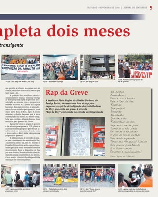 OUTUBRO - NOVEMBRO DE 2008 | JORNAL DO SINTUPERJ 5
mpleta dois meses
transigente
A servidora Sônia Regina de Almeida Barbosa, do
Serviço Social, escreveu uma letra de rap para
expressar o espírito de indignação dos trabalhadores
da Uerj, que estão em greve. A letra do
“Rap da Uerj” está colada na entrada da Universidade
Rap da GreveRap da Greve Dá licença
Companheiro,
Peço a sua atenção
Para o Rap da Uerj
Feito de
Indignação!
Decepção
Desilusão
Insubmissão
Funcionário da Uerj
Seja mais um na greve
Junte-se a nós irmão
Por saúde e educação
O povo do nosso estado
Vive sendo enganado
Tendo seu Hospital Público
Aos poucos privatizado
E a Universidade
Perdendo a qualidade!!!
(Sônia Regina de Almeida)
16/10 - Ato Uerj em Luto14/10 - Ato “Uerj sem Verbas”, na Alerj
18/11 - Ato “Vamos Lavar o
autoritarismo da Uerj”
18/11 - Após pressão dos trabalhadores,
reitoria entrega cópia do processo da minuta
4/11 - Após assembléia, servidores
pressionam reitor
23/10- Protesto contra proposta de
PCD do governo14/10 - Assembléia no Hupe
12/11 - Trabalhadores vão à Alerj
entregar reivindicações
que permite a primeira progressão está em
curso e precisamos continuar a pressão para
fazer valer a lei.
A pressão dos servidores técnico-
administrativos forçou a reitoria a entregar
ao Sintuperj uma cópia do processo enca-
minhado ao governo com a proposta de
emenda ao nosso PCC (Plano de Cargos e
Carreira). Algumas correções de enquadra-
mento foram acatados pelo governo, mas a
maior parte ﬁcou de fora. Agora é preciso
defender o direito daqueles que já estão
contemplados na minuta. Ao mesmo tempo,
lutar para corrigir a situação dos que foram
excluídos pelo governo do Estado.
Apesar de todos os golpes do governo
e da reitoria para aprovar o PCD (plano de
carreira docente) proposto pelo fórum pa-
ralelo criado em comum acordo entre reitor
e governados, a Alerj ainda não aprovou a
proposta do governo.
A última semana de novembro é decisi-
va para o movimento dos servidores da Uerj.
A audiência pública na Alerj e a reunião do
Conselho Universitário serão espaços impor-
tantes para que nosso movimento continue
demonstrando força e disposição de luta
por seus direitos. Nossas reivindicações são:
reajuste salarial; orçamento de, no mínimo,
6% da receita tributária líquida para 2009 e
realização de concurso público.
FOTOS: ARTHUR WILLIAM, JÉSSICA SANTOS E TATIANA LIMA
OUTUBRO - NOVEMBRO DE 2008 | JORNAL DO SINTUPERJ 5
 