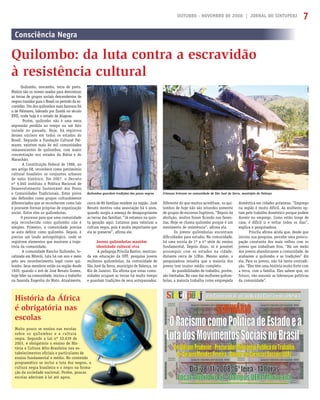 OUTUBRO - NOVEMBRO DE 2008 | JORNAL DO SINTUPERJ 7
Quilombos guardam tradições dos povos negros Crianças brincam na comunidade de São José da Serra, município de Valença
Consciência Negra
Quilombo: da luta contra a escravidão
à resistência cultural
Quilombo, mocambo, terra de preto.
Muitos são os nomes usados para denominar
as terras de grupos sociais descendentes de
negros trazidos para o Brasil no período da es-
cravidão. Um dos quilombos mais famosos foi
o de Palmares, liderado por Zumbi no século
XVII, onde hoje é o estado de Alagoas.
Porém, quilombo não é uma mera
expressão perdida no tempo ou um fato
isolado no passado. Hoje, há registros
desses núcleos em todos os estados do
Brasil. Segundo a Fundação Cultural Pal-
mares, existem mais de mil comunidades
remanescentes de quilombos, com maior
concentração nos estados da Bahia e do
Maranhão.
A Constituição Federal de 1988, no
seu artigo 68, reconhece como patrimônio
cultural brasileiro os conjuntos urbanos
de valor histórico. Em 2007, o Decreto
nº 6.040 instituiu a Política Nacional de
Desenvolvimento Sustentável dos Povos
e Comunidades Tradicionais. Estes povos
são deﬁnidos como grupos culturalmente
diferenciados que se reconhecem como tais
e possuem formas próprias de organização
social. Entre eles os quilombolas.
O processo para que uma comunidade
seja reconhecida como quilombo não é
simples. Primeiro, a comunidade precisa
se auto deﬁnir como quilombo. Depois, é
preciso um laudo antropológico, onde se
registrem elementos que mostrem a traje-
tória da comunidade.
A comunidade Rancho Quilombo, lo-
calizada em Niterói, luta há um ano e meio
pelo seu reconhecimento legal como qui-
lombo. Seus membros estão na região desde
1920, quando o avô de José Renato Gomes,
hoje líder na comunidade, iniciou o trabalho
na fazenda Engenho do Mato. Atualmente,
cerca de 80 famílias residem na região. José
Renato montou uma associação há 4 anos,
quando surgiu a ameaça de desapropriarem
as terras das famílias. “Já estamos na quin-
ta geração aqui. Lutamos para valorizar a
cultura negra, pois é muito importante que
ela se preserve”, aﬁrma ele.
Jovens quilombolas mantêm
identidade cultural viva
A pedagoga Priscila Bastos, mestran-
da em educação da UFF, pesquisa jovens
mulheres quilombolas, da comunidade de
São José da Serra, município de Valença, no
Rio de Janeiro. Ela aﬁrma que essas comu-
nidades ocupam as terras há muito tempo
e guardam tradições de seus antepassados.
Muito pouco se ensina nas escolas
sobre os quilombos e a cultura
negra. Segundo a Lei nº 10.639 de
2003, é obrigatório o ensino de His-
tória e Cultura Afro-Brasileira nos es-
tabelecimentos oﬁciais e particulares de
ensino fundamental e médio. No conteúdo
programático se inclui a luta dos negros, a
cultura negra brasileira e o negro na forma-
ção da sociedade nacional. Porém, poucas
escolas aderiram à lei até agora.
Diferente do que muitos acreditam, os qui-
lombos de hoje não são oriundos somente
de grupos de escravos fugitivos. “Depois da
abolição, muitos foram ﬁcando nas fazen-
das. Hoje se chama quilombo porque é um
movimento de resistência”, aﬁrma ela.
Os jovens quilombolas encontram
diﬁculdades para estudar. Na comunidade,
há uma escola de 1ª a 4ª série do ensino
fundamental. Depois disso, só é possível
prosseguir com os estudos na cidade,
distante cerca de 12Km. Mesmo assim, a
pesquisadora ressalta que a maioria dos
jovens tem ensino médio completo.
As possibilidades de trabalho, porém,
são limitadas. No caso das mulheres quilom-
bolas, a maioria trabalha como empregada
doméstica em cidades próximas. “Emprego
na região é muito difícil. As mulheres op-
tam pelo trabalho doméstico porque podem
dormir no emprego. Como estão longe de
casa, é difícil ir e voltar todos os dias”,
explica a pesquisadora.
Priscila aﬁrma ainda que, desde que
iniciou sua pesquisa, percebe uma preocu-
pação constante dos mais velhos com os
jovens que trabalham fora. “Há um medo
dos jovens abandonarem a comunidade, de
acabarem o quilombo e as tradições” diz
ela. Para os jovens, não há tanta contradi-
ção. “Eles têm uma história muito forte com
a terra, com a família. Eles sabem que, no
futuro, vão assumir as lideranças políticas
da comunidade”.
História da África
é obrigatória nas
escolas
as
ra
de
His-
s es-
ares
onte
neg
na
pou
ca
s
-
de
eúdo
gros, a
forma-
ucas
a
 