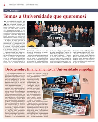 JORNAL DO SINTUPERJ | JANEIRO DE 20124
O
VIII Congresso do Sintuperj teve
como tema central o debate sobre
“Que Universidade queremos? Tra-
balhadores na Luta por Democracia, Auto-
nomia e Financiamento Público”. O evento
ocorreu entre os dias 16 e 18 de agosto de
2011, com a presença de mais de 150 pes-
soas, entre elas 69 delegados. A abertura do
evento foi feita pelos coordenadores gerais
do sindicato: Alberto Dias Mendes, César
Lima de Castro Lopes e Jorge Luis Mattos de
Lemos, o Gaúcho, ao lado de outros 12 con-
vidados, que compuseram a mesa inicial.
Na abertura, no Teatro Noel Rosa, os
coordenadores do sindicato destacaram a
importância do VIII Congresso para a luta
por uma Universidade pública, gratuita
e autônoma. Eles lembraram também a
importância da unidade dos trabalhadores
e dos servidores públicos em particular
contra os movimentos privatistas.
O deputado estadual Paulo Ramos (PDT-
RJ), falou que a Universidade ainda pre-
cisa realizar sua plataforma democrática:
“Este é um Congresso de aﬁrmação dos
sonhos, por uma sociedade solidária, justa
e fraterna”. Já O deputado federal Chico
Alencar (Psol-RJ) destacou o Congresso do
Sintuperj como um momento de reﬂexão:
“Que Universidade queremos? Tra-
balhadores na Luta por Democracia,
Autonomia e Financiamento Público”
foi o tema da primeira mesa de de-
bate, com a professora da Faculdade
de Direito da UFRJ, Salete Maccáloz,
e Aloisio Teixeira, que em julho ter-
minou um período de oito anos como
reitor da mesma universidade.
Salete dedicou sua intervenção na
discussão sobre a autonomia univer-
sitária, conceito que, segundo ela,
deve ser debatido com cautela quando
o ponto é gestão de recursos. “Auto-
nomia não pode ser confundida com
falta de ﬁscalização. O gestor público
não pode fazer com o dinheiro público
o que bem entende”, aﬁrmou. Neste
ponto, a juíza criticou as Fundações
de Apoio às universidades públicas.
Segundo ela, muitas dessas fundações
não são fiscalizadas na aplicação
de recursos advindos de empresas e
instituições. “É preciso ter licitação,
concurso público. Assim o tratamen-
to é igual para todos”. A professora,
porém, foi enfática ao defender a au-
tonomia “democrática e participativa”
para outros tipos de gestão, como a
pedagógica: “E isto inclui um quadro
VIII CONGRESSO
Temos a Universidade que queremos?
Debate sobre ﬁnanciamento da Universidade empolga
“O sindicato de luta é aquele que vai além
da pauta de reivindicações, ele pensa a
universidade que queremos”.
Além dos parlamentares, participaram da
sessão de abertura: Maurício Ramos, presi-
dente da Central dos Trabalhadores e Tra-
balhadoras do Brasil (CTB); Vinicius Codeço,
da coordenação da Intersindical-RJ; Cleier
Marconsin, que era presidente da Associação
Abertura do VIII Congresso
UEZO e
Cecierj são
incorporados
ao Sintuperj
por aclamação
dos Docentes da Uerj (Asduerj); Maria Celina
de Oliveira, representando o Sindicato dos
Trabalhadores em Previdência e Saúde no
Rio de Janeiro (Sindsprev), e o gabinete
da deputada estadual Enfermeira Rejane
(PCdoB-RJ); Marco Antônio Vieira e Sá, do
DCE da Uerj; Eliandro Lima e Monica Vieira, do
Centro Universitário Estadual da Zona Oeste
(UEZO); Esteban Moreno e André Amaral, da
Associação de Servidores da Fundação Cecierj;
e Nival Nunes de Almeida, ex-reitor da Uerj.
Durante o evento foram entregues algu-
mas moções. São elas: Pedido de apoio ao
Ministro do Trabalho; Pedido de apoio aos
Senadores; Moção de repúdio às ações da
PM; Moção de repúdio às ações da reitoria;
Moção de repúdio ao governo Cabral; Moção
de apoio aos bombeiros.
de carreira, que contemple o esforço do
servidor e o remunere com dignidade”.
Aloisio Teixeira ressaltou
que a Universidade que
queremos só será alcan-
çada quando tivermos “o
país que queremos, onde
não haja tanta injustiça
e desigualdade”. Para Tei-
xeira, a Universidade no
Brasil tem, historicamen-
te, um caráter elitista,
sendo que apenas 15% dos
jovens entre 18 e 24 anos
estão matriculados, média
abaixo das registradas na
América Latina e Estados
Unidos. “E do total, apenas
5% estão em universidades
com um padrão mínimo de qualidade”.
Segundo Teixeira, a autonomia univer-
sitária, prevista na constituição de 1988, é
“letra morta” no País. Ele recordou que as
políticas e prioridades de pesquisa são de-
ﬁnidas, muitas vezes, pelas agências de fo-
mento. Para ele, porém, a situação das uni-
versidades públicas federais melhorou nos
anos de governo Lula: “Orçamentos foram
recuperados e houve um clima de diálogo
entre o MEC e as universidades”, aﬁrmou.
Fotos:SamuelTosta
 