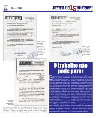 Em relação a devolução dos contracheques dos aposentados ao seu local de
origem, o Sintuperj enviou dois ofícios (em novembro de 2014 e janeiro de 2015)
solicitando a medida. E o sindicato ainda continua cobrando o ressarcimentos
dos descontos indevidos de 340 aposentados. O processo se encontra na PG-Uerj
Ofício 176/2014,
endereçado
ao secretário
estadual de
Planejamento e
Gestão, Prof. Dr.
Francisco
Antonio Carlos
de Andrade
Pinto
Ofício 18/2015,
endereçado à
secretária esta-
dual de Planeja-
mento e Gestão,
Profa. Cláudia
Uchôa
Processo Uerj
2211/2008,
protocolado em
20/02/2008
E
nquanto a maioria dos sindicali-
zados do Sintuperj, por volta das
20h e 21h, já chegaram às suas re-
sidências, a Diretoria Executiva do Sin-
tuperj ainda se encontra na sede, traba-
lhando em defesa de seus representados
contra as investidas internas e externas
que surgem contra nós e às nossas uni-
versidades todos os dias. Até nos fins de
semana procuramos acompanhar todo
o noticiário jornalístico, atentos às pró-
ximas investidas dos governantes contra
os nossos direitos, refletindo e agindo
para buscar a melhor maneira de defen-
der os servidores das universidades pú-
blicas do nosso Estado.
Não obstante todo o nosso esforço,
alguns sem ideia e sem noção de res-
ponsabilidade, que não têm o que fazer,
brincam através de recursos tecnológi-
cos como e-mails, facebooks, twitteres
e whatsapps para provocar a intriga e a
discórdia na categoria contra nós, com
afirmações levianas e tendenciosas, ten-
tando, desta forma, desestabilizar a nos-
sa diretoria e o nosso trabalho. Trabalho
este referendado por três mandatos con-
secutivos, já adentrando ao quarto, elei-
tos sempre com a maioria dos votos dos
sindicalizados. Sabemos que não somos
perfeitos nem infalíveis, que ao longo de
todos esses mandatos podemos ter co-
metido erros e equívocos. Que os nossos
mandatos não atingiram a plenitude de
todos os nossos anseios por vitórias. To-
davia, temos plena certeza de que se não
fizemos um trabalho ótimo, excelente
ou excepcional, contudo, o quadro de
sindicalizados o julgou como bom. Caso
contrário, não nos teria referendado nos
seguidos pleitos a nossa aprovação e re-
eleição.
Estamos aqui para informar, esclare-
cer, orientar e defender, sem nos furtar
do debate com nossos sindicalizados.
Trabalhamos com afinco para não dei-
xar os servidores sem respostas, até por-
que não temos medo da verdade.
O trabalho não
pode parar
Página
Março/2015
anos
 