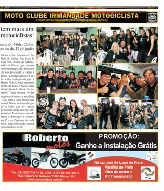 PROMOÇÃO:
Ganhe a Instalação Grátis
Na compra de Lona de Freio
Pastilha de Freio
Óleo de motor e
Kit Transmissão
MOTO CLUBE IRMANDADE MOTOCICLISTAe-mail: www.irmandademotociclista@yahoo.com.br
tem mais um
motociclistas!
sede do Moto Clube
sta no dia 13 de junho
Jornal dos Moto Clubes Página 5de 2014
Motociclista Estradeiro, Fi-
lhos de Icalua, Eu, Gata &
Cão Fiel, Bodes do Asfalto,
todos de Macaé, que, mesmo
com mal tempo não deixaram
de nos prestigiar, e valeu a
pena, “a energia positiva es-
tava tão contagiante que a
BandaBlackCaviarentrouno
clima da festa e tocou mais
de três horas de show. Foi in-
crível!”, disse Paçoca. No dia
seguinte o batera e vocalista
Tony estava com bolhas nas
mãos! Nosso muito obriga-
do a todos que estiveram
presentes neste dia tão im-
portante. Funcionaremos de
terça a domingo, e sempre
na 1ª e na 3ª quinta de cada
mês, uma novidade espera
você motociclista!
 