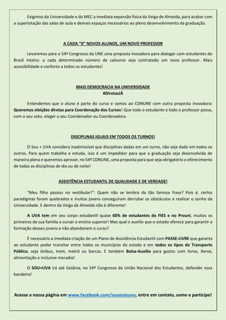 Exigimos da Universidade e do MEC a imediata expansão física da Veiga de Almeida, para acabar com
a superlotação das salas de aula e demais espaços necessários ao pleno desenvolvimento da graduação.
A CADA “X” NOVOS ALUNOS, UM NOVO PROFESSOR
Levaremos para o 54ª Congresso da UNE uma proposta inovadora para dialogar com estudantes do
Brasil inteiro: a cada determinado número de calouros seja contratado um novo professor. Mais
acessibilidade e conforto a todos os estudantes!
MAIS DEMOCRACIA NA UNIVERSIDADE
#DiretasJÁ
Entendemos que o aluno é parte do curso e vamos ao CONUNE com outra proposta inovadora:
Queremos eleições diretas para Coordenação dos Cursos! Que todo o estudante e todo o professor possa,
com o seu voto, eleger o seu Coordenador ou Coordenadora.
DISCIPLINAS IGUAIS EM TODOS OS TURNOS!
O Sou + UVA considera inadmissível que disciplinas dadas em um turno, não seja dado em todos os
outros. Para quem trabalha e estuda, isso é um impedidor para que a graduação seja desenvolvida de
maneira plena e queremos aprovar, no 54º CONUNE, uma proposta para que seja obrigatório o oferecimento
de todas as disciplinas de dia ou de noite!
ASSISTÊNCIA ESTUDANTIL DE QUALIDADE E DE VERDADE!
“Meu filho passou no vestibular!”: Quem não se lembra da tão famosa frase? Pois é, certos
paradigmas foram quebrados e muitos jovens conseguiram derrubar os obstáculos e realizar o sonho da
Universidade. E dentro da Veiga de Almeida não é diferente!
A UVA tem em seu corpo estudantil quase 60% de estudantes do FIES e no Prouni, muitos os
primeiros de sua família a cursar o ensino superior! Mas qual o auxílio que o estado oferece para garantir a
formação desses jovens e não abandonem o curso?
É necessário a imediata criação de um Plano de Assistência Estudantil com PASSE-LIVRE que garanta
ao estudante poder transitar entre todos os municípios do estado e em todos os tipos do Transporte
Público, seja ônibus, trem, metrô ou barcas. E também Bolsa-Auxílio para gastos com livros, Xerox,
alimentação e inclusive moradia!
O SOU+UVA irá até Goiânia, no 54º Congresso da União Nacional dos Estudantes, defender essa
bandeira!
Acesse a nossa página em www.facebook.com/soumaisuva, entre em contato, some e participe!
 