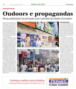 12 Goiás, 22 de dezembro de 2011 JORNAL DO SUDESTE 
Pol uição vi sual 
Oudoors e propagandas 
Placas publicitárias nas principais ruas e avenidas da cidade incomodam 
Todas as pessoas que trafegam pe-las 
principais avenidas da cidade 
tem deparado com enormes out-doors 
com propagandas de diver-sos 
seguimentos empresariais da ci-dade. 
Ate os locais onde as árvores 
foram removidas estão sendo ocu-pados 
pelas propagandas e diversas 
pessoas entrevistadas pela reporta-gem 
do Jornal do Sudeste afirma-ram 
ser contrários a esta poluição 
visual que está se espalhando pelas 
ruas de Pires do Rio. 
Cadê a fiscalização e a legis-lação 
que controla estes abusos 
publicitários na cidade. Atual-mente 
a poluição visual tem cres-cido 
muito, um problema grave 
causado pelas enormes placas de 
publicidade espalhadas pelas ruas 
e avenidas de Pires do Rio. Os out-doors 
disputam lugares cobiçados 
nas principais ruas e avenidas. 
O publicitário responsável pe-las 
propagandas tem autorização 
da Prefeitura Municipal de Pires 
do Rio para instalar estes enormes 
outdoors? A lei determina regras 
para outdoors da cidade esta sendo 
cumprida? Sao muitos questiona-mentos 
sobre o aparecimento re-pentino 
destas enormes placas de 
propagandas por toda a cidade. 
As opiniões se dividem. De um 
lado, os comerciantes que paga-ram 
cerca de R$ 1.400,00 por urna 
propaganda estão satisfeitos com 
os resultados e enfatizam que: ‘’A 
propaganda é a alma do negócio”. 
Uma empresária que fez a propa-ganda 
e a proprietária da clinica 
100% Mulher, Tatiana Alexandre 
Guiomar, e seu esposo Ederson 
Inácio Ferreira, dono da empresa 
Toldos Ipameri. 
insatisfação 
Por outro lado, alguns mora-dores 
estão incomodados com 
essa exposição de propagandas 
que invadem a cidade por todos os 
lados. A dona de casa Sebastiana 
Gomes acha que quando uma ár-vore 
e retirada tem que se plantar 
outra, e não colocar essas propa-gandas 
enormes no local. Outras 
pessoas acham um absurdo tirar 
uma árvore e colocar uma propa-ganda 
enorme. 
O secretário da Prefeitu-ra 
Municipal, Leonel Ferrei-ra, 
falou a nossa reportagem 
que a única coisa que se sabe 
a respeito da pessoa que presta 
esse tipo de serviço na cidade 
de Pires do Rio é o nome dele, 
que é Frank. Explicou que este 
fato está dificultando muito a 
entrega da notificação contra a 
instalação destes outdoors. “Ele 
será notificado para regularizar 
a situação com a Prefeitura Mu-nicipal, 
ressaltou Leonel. 
Os fiscais estão a procura 
do dono da empresa, segundo 
informações do secretário mu-nicipal, 
mas até hoje ainda não 
obtiveram exito. Mas diversos 
moradores afirmaram que tem 
que ser adotadas medida rigoro-sas 
para diminuir a poluição vi-sual 
da cidade.”O que está acon-tecendo 
hoje é um absurdo e o 
legislativo tem que tomar medi-das 
urgentes para evitar os abu-sos 
que estão sendo praticados 
em Pires do Rio”, lamentam eles. 
O dono da empresa também 
não foi encontrado pelo Jornal do 
Sudeste para prestar esclareci-mentos 
arep6rter Rosimeire. 
PIRES DO RIO 
renan accioly 
A população está incomodada com a exposição de propagandas que invadem a cidade por todos os lados 
Moradores afirmaram que devem ser adotadas medida rigorosas para diminuir a poluição visual da cidade 
renan accioly 
 