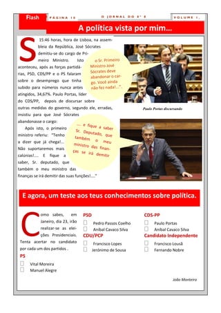 Flash
    PÁGINA            10 ÁGINA
                        P          10                O   JORNAL      DO   8º   E                 VOLUME      1,




s
                                        A política vista por mim…
                15:46 horas, hora de Lisboa, na assem-
            bleia da República, José Sócrates
            demitiu-se do cargo de Pri-
            meiro Ministro.             Isto   “…o Sr. Primeiro
aconteceu, após as forças partidá-             Ministro José
rias, PSD, CDS/PP e o PS falaram               Sócrates deve
                                               abandonar o car-
sobre o desemprego que tinha                    go. Você ainda
subido para números nunca antes                 não fez nada!...”.
atingidos, 34,67%. Paulo Portas, líder
do CDS/PP,        depois de discursar sobre
outras medidas do governo, segundo ele, erradas,                               Paulo Portas discursando
insistiu para que José Sócrates
abandonasse o cargo:
                                     …. e fiqu
    Após isto, o primeiro                       e a sabe
                                     Sr. Depu              r
ministro referiu: “Tenho                       tado, qu
                                    também                e
a dizer que já chega!...                        o meu
                                    ministro
Não suportaremos mais                         das finan
                                   ças se                -
                                            irá dem
calúnias!....     E    fique   a                     itir
saber, Sr. deputado, que
também o meu ministro das
finanças se irá demitir das suas funções!....”



  E agora, um teste aos teus conhecimentos sobre política.




 C
                omo sabes,         em      PSD                                 CDS-PP
                Janeiro, dia 23, irão      Pedro Passos Coelho               Paulo Portas
                realizar-se as elei-       Aníbal Cavaco Silva               Aníbal Cavaco Silva
                ções Presidenciais.        CDU/PCP                             Candidato Independente
 Tenta acertar no candidato                Francisco Lopes                   Francisco Lousã
 por cada um dos partidos .                 Jerónimo de Sousa                 Fernando Nobre
 PS
 Vital Moreira
 Manuel Alegre
                                                                                                 João Monteiro
 