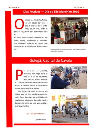 PÁGINA    11                                                                              VOLUME          1,


                Dias Festivos — Dia de São Martinho 2010




   O
                  dia de São Martinho, festeja
                  -se um pouco por todo o
                  país. É tradição assar casta-
                  nhas, ao ar livre, onde as
   pessoas se juntam para comemorar este
   dia.
   Na nossa escola o dia foi comemorada por
   todos, alunos, professores e auxiliares,
   que quiseram juntar-se às turmas que
   dinamizaram actividades no âmbito deste
   dia.                                              Foto tirada na escola, sala do aluno, nas comemorações do
                                                     dia de São Martinho.




                           Golegã, Capital do Cavalo



    P
                or época do São Martinho,
                decorreu, na Golegã, entre os
                dias 05 e 14 de Novembro,
                mais uma vez, a Feira do Cava-
    lo. Como é hábito houve muita castanha
    assada e também muitas actividades de
    equitação, de desfile e outras.
          Esta feira é já muito conhecida em
    todo o país, por isso, também muito visi-
    tada. Além das diversas actividades de
    equitação o artesanato da região é outra
    das características da feira que agrada e
    atrai os visitantes.

                                                        Pátio da Golegã
                    Para o ano que vem há mais!...

                                 João Monteiro
 
