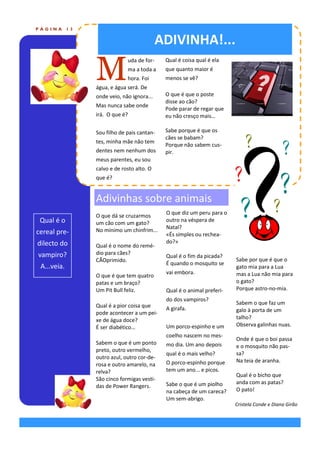 PÁGINA       13


                                             ADIVINHA!...

                  M
                               uda de for-    Qual é coisa qual é ela
                               ma a toda a    que quanto maior é
                               hora. Foi      menos se vê?
                  água, e água será. De
                  onde veio, não ignora...    O que é que o poste
                                              disse ao cão?
                  Mas nunca sabe onde
                                              Pode parar de regar que
                  irá. O que é?               eu não cresço mais…

                  Sou filho de pais cantan-   Sabe porque é que os
                                              cães se babam?
                  tes, minha mãe não tem
                                              Porque não sabem cus-
                  dentes nem nenhum dos       pir.
                  meus parentes, eu sou
                  calvo e de rosto alto. O
                  que é?


                  Adivinhas sobre animais
                                              O que diz um peru para o
                  O que dá se cruzarmos
 Qual é o         um cão com um gato?
                                              outro na véspera de
                  No mínimo um chinfrim...    Natal?
cereal pre-                                   «És simples ou rechea-
dilecto do                                    do?»
                  Qual é o nome do remé-
vampiro?          dio para cães?
                                              Qual é o fim da picada?
                  CÃOprimido.                                            Sabe por que é que o
                                              É quando o mosquito se
 A...veia.                                                               gato mia para a Lua
                                              vai embora.                mas a Lua não mia para
                  O que é que tem quatro
                  patas e um braço?                                      o gato?
                  Um Pit Bull feliz.          Qual é o animal preferi-   Porque astro-no-mia.
                                              do dos vampiros?
                  Qual é a pior coisa que                                Sabem o que faz um
                                              A girafa.                  galo à porta de um
                  pode acontecer a um pei-
                  xe de água doce?                                       talho?
                  É ser diabético…            Um porco-espinho e um      Observa galinhas nuas.
                                              coelho nascem no mes-
                                                                         Onde é que o boi passa
                  Sabem o que é um ponto      mo dia. Um ano depois      e o mosquito não pas-
                  preto, outro vermelho,
                                              qual é o mais velho?       sa?
                  outro azul, outro cor-de-
                                              O porco-espinho porque     Na teia de aranha.
                  rosa e outro amarelo, na
                  relva?                      tem um ano... e picos.
                                                                         Qual é o bicho que
                  São cinco formigas vesti-
                                              Sabe o que é um piolho     anda com as patas?
                  das de Power Rangers.
                                              na cabeça de um careca?    O pato!
                                              Um sem-abrigo.
                                                                         Cristela Conde e Diana Girão
 