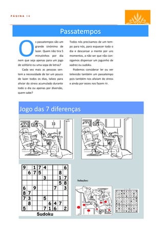 PÁGINA   14




                                     Passatempos

   O
                 s passatempos são um     Todos nós precisamos de um tem-
                 grande sinónimo de       po para nós, para esquecer todo o
                 lazer. Quem não tira 5   dia e descansar a mente por uns
                 minutinhos por dia       momentos, a não ser que não con-
   nem que seja apenas para um jogo       sigamos dispensar um joguinho de
   de solitário ou uma sopa de letras?    xadrez ou sudoku.
      Cada vez mais as pessoas sen-         Podemos considerar ler ou ver
   tem a necessidade de ter um pouco      televisão também um passatempo
   de lazer todos os dias, talvez para    pois também nos aliviam do stress
   aliviar do stress acumulado durante    e ainda por vezes nos fazem rir.
   todo o dia ou apenas por diversão,
   quem sabe?




    Jogo das 7 diferenças




                                                Soluções:
 