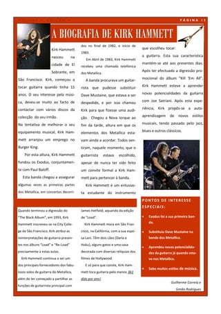 VOLUME         1,   EDIÇÃO        1                                                                           PÁGINA          15




                       A BIOGRAFIA DE KIRK HAMMETT
                                            dos no final de 1982, e início de
                       Kirk Hammett                                                 que escolheu tocar:
                                            1983.
                       nasceu          na                                           a guitarra. Esta sua característica
                                               Em Abril de 1983, Kirk Hammett
                       cidade de El                                                 mantém-se até aos presentes dias.
                                            recebeu uma chamada telefónica
                       Sobrante, em                                                 Após ter efectuado a digressão pro-
                                            dos Metallica.
São Francisco. Kirk, começou a                 A banda procurava um guitar-         mocional do álbum “Kill ‘Em All”,

tocar guitarra quando tinha 15              rista que pudesse substituir            Kirk Hammett esteve a aprender

anos. O seu interesse pela músi-            Dave Mustaine, que estava a ser         novas potencialidades da guitarra

ca, deveu-se muito ao facto de              despedido, e por isso chamou            com Joe Satriani. Após esta expe-

contactar com vários discos da              Kirk para que fizesse uma audi-         riência, Kirk propôs-se a auto-

colecção do seu irmão.                      ção. Chegou a Nova Iorque ao            aprendizagem     de      novos   estilos

Na tentativa de melhorar o seu              fim da tarde, altura em que os          musicais, tendo passado pelo jazz,

equipamento musical, Kirk Ham-              elementos dos Metallica esta-           blues e outros clássicos.

mett arranjou um emprego no                 vam ainda a acordar. Todos sen-
Burger King.                                tiram, naquele momento, que o
    Por esta altura, Kirk Hammett           guitarrista      estava   escolhido,
fundou os Exodus, conjuntamen-              apesar de nunca ter sido feito
te com Paul Baloff.                         um convite formal a Kirk Ham-
   Esta banda chegou a assegurar            mett para pertencer à banda.
algumas vezes as primeiras partes              Kirk Hammett é um entusias-
dos Metallica, em concertos decorri-        ta estudante do instrumento
                                                                                    PONTOS DE INTERESSE
                                                                                    ESPECIAIS:
Quando terminou a digressão do              James Hetfield, aquando da edição
“The Black Album”, em 1993, Kirk            de “Load”.                                 Exodus foi a sua primeira ban-
                                                                                        da.
Hammett inscreveu-se na City Colle-           Kirk Hammett mora em São Fran-
ge de São Francisco. Kirk atribui as        cisco, na Califórnia, com a sua espo-      Substituiu Dave Mustaine na
reinterpretações de guitarra presen-        sa Lani. Têm dois cães (Darla e             banda dos Metallica.
tes nos álbuns “Load” e “Re-Load”           Hoku), alguns gatos e uma casa
                                                                                       Aprendeu novas potencialida-
precisamente a estas aulas.                 decorada com diversas relíquias dos         des da guitarra já quando esta-
  Kirk Hammett continua a ser um            filmes de Hollywood.                        va nos Metallica.
dos principais fornecedores dos fabu-         E só para que conste, Kirk Ham-
                                                                                       Sabe muitos estilos de música.
losos solos de guitarra do Metallica,       mett toca guitarra pelo menos 361
além de ter começado a partilhar as         dias por ano!
                                                                                                      Guilherme Correia e
funções de guitarrista principal com
                                                                                                            Simão Rodrigues
 