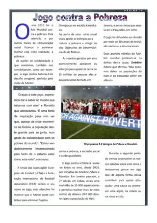 PÁGINA      16




O
               ano 2010 foi o          Olympiacos no estádio Karaiska-        Janeiro, e pelas cheias que asso-
              Ano Mundial con-         kis,                                   laram o Paquistão, em Julho.
              tra a pobreza. Pela      fez parte de uma série anual
              televisão    e     por                                          O jogo foi difundido em directo
                                       visou apoiar os esforços para
outros meios de comunicação            reduzir a pobreza e atingir os         por mais de 20 canais de televi-
social   ficámos    a     conhecer     oito Objectivos de Desenvolvi-         são nacionais e internacionais.
melhor esta triste realidade, a        mento do Milénio.
                                                                              Duas grandes estrelas do fute-
pobreza.
                                              As receitas geradas por este    bol mundial juntaram-se na
 As acções de solidariedade a
                                       acontecimento       apoiaram    os     defesa desta causa, Zinédine
que assistimos, também nos
                                                                              Zidane que afirmou “Não pode-
sensibilizaram, como por exem-         esforços para ajudar os cerca de
                                                                              mos deixar as populações do
plo o Jogo contra Pobreza.Este         25 milhões de pessoas afecta-          Haiti e do Paquistão sofrer em
desafio amigável, acolhido pelo        das pelo sismo do Haiti, em            silêncio.
clube de futebol



   Graças a este jogo, espera-
mos dar a saber ao mundo que
estamos com elas” e Ronaldo
que acrescentou “É uma fonte
de inspiração para mim ver
que, apesar da crise económi-
ca na Grécia, a população des-
te grande país se junta, num
gesto de solidariedade com os
pobres do mundo”. “Estou ver-                                  Olympiacos 2-2 Amigos de Zidane e Ronaldo
dadeiramente       impressionado
                                       como a pobreza, a exclusão social
pelo facto de o estádio estar                                                      Durante o segundo perío-
                                       e as desigualdades.
cheio, esta noite”, continuou.                                                 do iremos desenvolver os nos-
                                          O Jogo contra a Pobreza realiza      sos estudos sobre este tema e
  A União das Associações Euro-        -se todos os anos, desde 2003,
                                                                               tentaremos pensar em algo
peias de Futebol (UEFA) e a Fede-      por iniciativa de Zinédine Zidane e
                                                                               que, de alguma forma, possa
                                       Ronaldo. Em Janeiro passado, a
ração Internacional de Football
                                       7ª edição, em Lisboa, atraiu uma        contribuir para apoiar e/ou
Association (FIFA) deram o seu         multidão de 55 000 espectadores         ajudar uma causa ou promo-
apoio ao jogo, cujo objectivo foi      e permitiu recolher mais de meio        ver uma acção, na cidade ou
mostrar que o futebol pode con-        milhão de dólares (767 000 dóla-
                                                                               na nossa escola.
                                       res) para a população do Haiti.
tribuir para eliminar flagelos

                                                                                                  João Monteiro
 