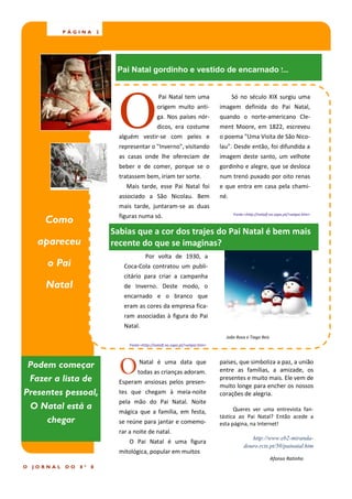 PÁGINA        2




                                Pai Natal gordinho e vestido de encarnado !...




                                 O
                                                     Pai Natal tem uma                    Só no século XIX surgiu uma
                                                    origem muito anti-              imagem definida do Pai Natal,
                                                    ga. Nos países nór-             quando o norte-americano Cle-
                                                    dicos, era costume              ment Moore, em 1822, escreveu
                                 alguém vestir-se com peles e                       o poema "Uma Visita de São Nico-
                                 representar o "Inverno", visitando                 lau". Desde então, foi difundida a
                                 as casas onde lhe ofereciam de                     imagem deste santo, um velhote
                                 beber e de comer, porque se o                      gordinho e alegre, que se desloca
                                 tratassem bem, iriam ter sorte.                    num trenó puxado por oito renas
                                   Mais tarde, esse Pai Natal foi                   e que entra em casa pela chami-
                                 associado a São Nicolau. Bem                       né.
                                 mais tarde, juntaram-se as duas
                                                                                          Fonte:<http://natalf.no.sapo.pt/>setpai.htm>
      Como                       figuras numa só.

                               Sabias que a cor dos trajes do Pai Natal é bem mais
     apareceu                  recente do que se imaginas?
                                              Por volta de 1930, a
       o Pai                       Coca-Cola contratou um publi-
                                   citário para criar a campanha
      Natal                        de Inverno. Deste modo, o
                                   encarnado e o branco que
                                   eram as cores da empresa fica-
                                   ram associadas à figura do Pai
                                   Natal.
                                                                                      João Rosa e Tiago Reis
                                     Fonte:<http://natalf.no.sapo.pt/>setpai.htm>




 Podem começar
 Fazer a lista de
                                 O        Natal é uma data que
                                         todas as crianças adoram.
                                 Esperam ansiosas pelos presen-
                                                                                    países, que simboliza a paz, a união
                                                                                    entre as famílias, a amizade, os
                                                                                    presentes e muito mais. Ele vem de
                                                                                    muito longe para encher os nossos
Presentes pessoal,               tes que chegam à meia-noite                        corações de alegria.
                                 pela mão do Pai Natal. Noite
 O Natal está a                                                                           Queres ver uma entrevista fan-
                                 mágica que a família, em festa,
     chegar                      se reúne para jantar e comemo-
                                                                                    tástica ao Pai Natal? Então acede a
                                                                                    esta página, na Internet!
                                 rar a noite de natal.
                                                                                                  http://www.eb2-miranda-
                                     O Pai Natal é uma figura
                                                                                               douro.rcts.pt/50/painatal.htm
                                 mitológica, popular em muitos
                                                                                                               Afonso Ratinho
O   JORNAL   DO   8º   E
 