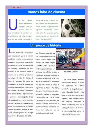 PÁGINA       8



                             Vamos falar de cinema



U
                m dos        nossos     Nesta edição, do jornal da tur-
                temas preferidos é      ma, falamos um pouco da histó-
                o cinema, por isso      ria do cinema e apresentamos
                quando    nos    foi    algumas    curiosidades    sobre
dada a hipótese de escolher um          esta arte. Na segunda parte,
tema, optámos por esta área para        apresentamos um excerto do
fazermos as nossas pesquisas e          filme “Knight and Day”.


                                 Um pouco da história
 I   ndícios históricos e arqueológi-
 cos comprovam que é o homem
                                        são filmadas peças de tea-
                                        tro, com grandes nomes do
 desde de a muito tempo se preo-        palco, como Sarah Ber-
 cupa com o registo de movimento.       nhardt. Em 1913 surgem,
 As primeiras formas de representar     com Max Linder – que mais
 os aspectos dinâmicos da vida          tarde inspiraria Chaplin –, o
 humana e da natureza foram o           primeiro tipo cômico e, com o             Os Irmãos Lumiére
 desenho e a pintura, produzindo        Fantômas, de Louis Feuillade, o
 narrativas através de figuras. O       primeiro seriado policial. A pro-
                                                                                  As duas peças exibidas
 jogo de sombras do teatro de           dução de comédias se intensifica
                                                                            tinham como títulos “A saída
 marionetes oriental é considerado      nos Estados Unidos e chega à
                                                                            dos     operários    da   Fabrica
 um dos mais remotos precursores        Inglaterra e Rússia. Na Itália,
                                                                            Lumière” e “A chegada do com-
 do cinema. Os irmãos Lumière no        Giovanni Pastrone realiza super-
                                                                            boio à Estação Ciotat”.       Esta
 final do século XIX (19) inventaram    produções épicas e históricas,
                                                                            data torna-se um pouco con-
 o primeiro cinematógrafo. Expe-        como Cabíria, de 1914. A 28 de
                                                                            troversa, pois também existi-
 riências posteriores como a câmara     Dezembro de 1895, em Paris, os
                                                                            ram     registos    atribuídos   a
 escura e a lanterna mágica consti-     irmãos Lumière realizaram a
                                                                            outros realizadores mas ela é
 tuem os fundamentos da ciência         primeira exibição pública de um
                                                                            aceite pela maioria da literatu-
 óptica, que torna possível a reali-    filme, num café, em que as
                                                                            ra cinematográfica como o
 dade cinematográfica. Na França,       entradas eram cobradas.
                                                                            marco inicial da nova arte.
 na primeira década do século XX,
 
