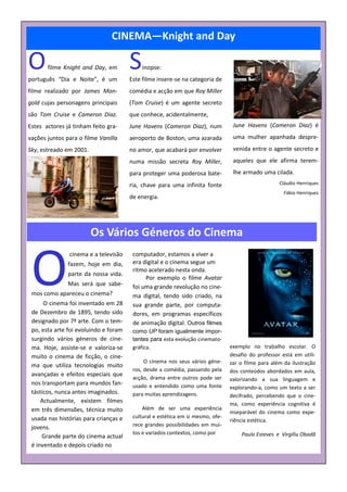 CINEMA—Knight and Day

O      filme Knight and Day, em
português “Dia e Noite”, é um
                                       S   inopse:
                                       Este filme insere-se na categoria de
filme realizado por James Man-         comédia e acção em que Roy Miller
gold cujas personagens principais      (Tom Cruise) é um agente secreto
são Tom Cruise e Cameron Diaz.         que conhece, acidentalmente,
Estes actores já tinham feito gra-     June Havens (Cameron Diaz), num           June Havens (Cameron Diaz) é
vações juntos para o filme Vanilla     aeroporto de Boston, uma azarada          uma mulher apanhada despre-
Sky, estreado em 2001.                 no amor, que acabará por envolver         venida entre o agente secreto e
                                       numa missão secreta Roy Miller,           aqueles que ele afirma terem-
                                       para proteger uma poderosa bate-          lhe armado uma cilada.
                                       ria, chave para uma infinita fonte                           Cláudio Henriques
                                                                                                      Fábio Henriques
                                       de energia.




                         Os Vários Géneros do Cinema


 O
               cinema e a televisão     computador, estamos a viver a
               fazem, hoje em dia,      era digital e o cinema segue um
                                        ritmo acelerado nesta onda.
               parte da nossa vida.
                                             Por exemplo o filme Avatar
               Mas será que sabe-       foi uma grande revolução no cine-
 mos como apareceu o cinema?            ma digital, tendo sido criado, na
      O cinema foi inventado em 28      sua grande parte, por computa-
 de Dezembro de 1895, tendo sido        dores, em programas específicos
 designado por 7ª arte. Com o tem-      de animação digital. Outros filmes
 po, esta arte foi evoluindo e foram    como UP foram igualmente impor-
 surgindo vários géneros de cine-       tantes para esta evolução cinemato-
 ma. Hoje, assiste-se e valoriza-se     gráfica.                                exemplo no trabalho escolar. O
 muito o cinema de ficção, o cine-                                              desafio do professor está em utili-
                                             O cinema nos seus vários géne-     zar o filme para além da ilustração
 ma que utiliza tecnologias muito
                                        ros, desde a comédia, passando pela     dos conteúdos abordados em aula,
 avançadas e efeitos especiais que
                                        acção, drama entre outros pode ser      valorizando a sua linguagem e
 nos transportam para mundos fan-       usado e entendido como uma fonte        explorando-a, como um texto a ser
 tásticos, nunca antes imaginados.      para muitas aprendizagens.              decifrado, percebendo que o cine-
     Actualmente, existem filmes                                                ma, como experiência cognitiva é
 em três dimensões, técnica muito           Além de ser uma experiência
                                                                                inseparável do cinema como expe-
 usada nas histórias para crianças e    cultural e estética em si mesmo, ofe-
                                                                                riência estética.
 jovens.                                rece grandes possibilidades em mui-
                                        tos e variados contextos, como por          Paulo Esteves e Virgíliu Obadã
     Grande parte do cinema actual
 é inventado e depois criado no
 