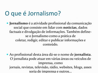 O que é Jornalismo?Jornalismo é a atividade profissional da comunicação social que consiste em lidar com notícias, dados factuais e divulgação de informações. Também define-se o Jornalismo como a prática de coletar, redigir, editar e publicar informações e conteúdo. Ao profissional desta área dá-se o nome de jornalista. O jornalista pode atuar em várias áreas ou veículos de imprensa, como jornais, revistas, televisão, rádio, websites, blogs, assessoria de imprensa e outros...
