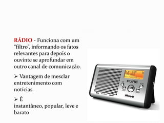 RÁDIO - Funciona com um “filtro”, informando os fatos relevantes para depois o ouvinte se aprofundar em outro canal de comunicação.  Vantagem de mesclar entretenimento com notícias.