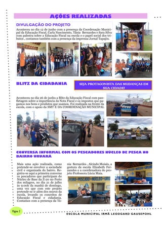 Aconteceu no dia 26 de junho a Blitz da Educação Fiscal com pan-
fletagem sobre a importância da Nota Fiscal e os impostos que pa-
gamos nos bens e produtos que usamos. Foi realizada na frente da
escola, com o apoio da SMT E DA COORDENAÇÃO MUNICIPAL
DIVULGAÇÃO DO PROJETO
Aconteceu no dia 12 de junho com a presença da Coordenação Munici-
pal da Educação Fiscal, Carla Nascimento, Tânia Bernardes e Sara Silva
com palestra sobre a Educação Fiscal na escola e o papel social dos tri-
butos , contamos também com a presença da imprensa Jornal Tapajós.
nia Bernardes , Alcindo Moisés, a
gestora da escola Elizabeth Fer-
nandes e a coordenadora do pro-
jeto Professora Lúcia Maia.
Mais uma ação realizada, como
pretende-se envolver a sociedade
civil e organizada do bairro. Re-
gistra-se aqui a primeira conversa
os pescadores que participam do
Núcleo de Base da Z-20 no Porto
dos milagres, no dia 21 de julho
às 9:00h da manhã de domingo,
uma vez que com este projeto
pretende-se ir além dos muros da
escola, levando os conceitos de
Educação Fiscal e cidadania.
Contamos com a presença da Tâ-
BLITZ DA CIDADANIA
AÇÕES REALIZADAS
CONVERSA INFORMAL COM OS PESCADORES NÚCLEO DE PESCA NO
BAIRRO URUARÁ
SEJA PROTAGONISTA DAS MUDANÇAS EM
SUA CIDADE!
ESCOLA MUNICIPAL IRMÃ LEODGARD GAUSEPOHL
Página 2
 