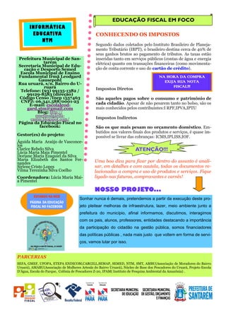 NOSSO PROJETO...
ESTAMOS NA WEB
PÁGINA DA EDUCAÇÃO
FISCAL NO FACEBOOK
EDUCAÇÃO FISCAL EM FOCO
CONHECENDO OS IMPOSTOS
Segundo dados coletados pelo Instituto Brasileiro de Planeja-
mento Tributário (IBPT), o brasileiro destina cerca de 40% de
seus ganhos brutos ao pagamento de tributos. As taxas estão
inseridas tanto em serviços públicos (contas de água e energia
elétrica) quanto em transações financeiras (como movimenta-
ção de conta corrente e uso do cartão de crédito).
Impostos Diretos
São aqueles pagos sobre o consumo e patrimônio de
cada cidadão. Apesar de não pesarem tanto no bolso, são os
mais conhecidos pelos contribuintes:I RPF,IPVA,IPTU
Impostos Indiretos
São os que mais pesam no orçamento doméstico. Em-
butidos nos valores finais dos produtos e serviços, é quase im-
possível se livrar das cobranças: ICMS,IPI,ISS,IOF.
Uma boa dica para ficar por dentro do assunto é anali-
sar, em detalhes e com cautela, todas os documentos re-
lacionadas a compra e uso de produtos e serviços. Fique
ligado nas faturas, comprovantes e carnês!
ATENÇÃO!!!
INFORMÁTICA
EDUCATIVA
NTM
Prefeitura Municipal de San-
tarém
Secretaria Municipal de Edu-
cação e Desporto Semed
Escola Municipal de Ensino
Fundamental Irmã Leodgard
Gausepohl
Rua uruará, s/n, Bairro do U-
ruará
Telefone: (93) 99135-1382 /
99129-8583 (direção)
Código Censo /Inep 1557463
CNPJ: 06.341.588/0001-23
E-mail: escolaleod-
gard.stm@gmail.com
Blog: http://
emefleodgardu-
castm.blogspot.com/
Página da Educação Fiscal no
facebook:
Gestor(es) do projeto:
Águida Maria Araújo de Vasconce-
los
Clarice Rebelo Silva
Lúcia Maria Maia Pimentel
Doriane Maria Ezaquiel da Silva
Maria Elizabeth dos Santos Fer-
nandes
Sirlene Cristo Lopes
Vilma Terezinha Silva Coelho
Coordenadora: Lúcia Maria Mai-
a Pimentel
Sonhar nunca é demais, pretendemos a partir da execução deste pro-
jeto pleitear melhoras de infraestrutura, lazer, meio ambiente junto a
prefeitura do município, afinal informamos, discutimos, interagimos
com os pais, alunos, professores, entidades destacando a importância
da participação do cidadão na gestão pública, somos financiadores
das políticas públicas , nada mais justo que voltem em forma de servi-
ços, vamos lutar por isso.
NA HORA DA COMPRA
EXIJA SUA NOTA
FISCAL!!!
PARCERIAS
SEFA, GMEF, UFOPA, ETEPA ENDICOM,CARGILL,SEMAP, SEMED, NTM, SMT, AMBU(Associação de Moradores do Bairro
Uruará), AMABU(Associação de Mulheres Artesãs do Bairro Uruará), Núcleo de Base dos Pescadores do Uruará, Projeto Escola
D’Água, Escola do Parque, Colônia de Pescadores Z-20, IPAM( Instituto de Pesquisa Ambiental da Amazônia) .
 