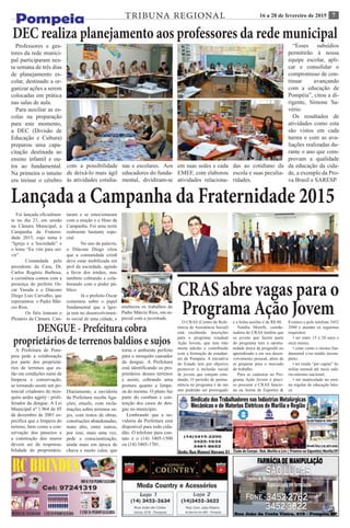 716 a 28 de fevereiro de 2015TRIBUNA REGIONAL
DENGUE - Prefeitura cobra
proprietários de terrenos baldios e sujos
A Prefeitura de Pom-
peia pede a colaboração
por parte dos proprietá-
rios de terrenos que es-
tão em condições ruins de
limpeza e conservação,
se tornando assim um po-
tencial criadouro do mos-
quito aedes agpity - proli-
ferador da dengue. A Lei
Municipal nº 1.964 de 05
de dezembro de 2001 es-
pecifica que a limpeza do
terreno, bem como a con-
servação dos passeios e
a construção dos muros
devem ser de responsa-
bilidade do proprietário.
Diariamente, a ouvidoria
da Prefeitura recebe liga-
ções, emails, com recla-
mações sobre terrenos su-
jos, com restos de obras,
construções abandonadas,
mato alto, entre outros,
por isso, mais uma vez,
pede a conscientização,
ainda mais em época de
chuva e muito calor, que
torna o ambiente perfeito
para o mosquito causador
da dengue. A Prefeitura
está identificando os pro-
prietários desses terrenos
e assim, cobrando uma
postura quanto a limpe-
za do mesmo. O plano faz
parte do combate e con-
tenção dos casos de den-
gue no município.
Lembrando que a ou-
vidoria da Prefeitura está
disponível para todo cida-
dão. O telefone para con-
tato é o (14) 3405-1500
ou (14) 3405-1701.
DEC realiza planejamento aos professores da rede municipal
Professores e ges-
tores da rede munici-
pal participaram nes-
ta semana de três dias
de planejamento es-
colar, destinado a or-
ganizar ações a serem
colocadas em prática
nas salas de aula.
Para auxiliar as es-
colas na preparação
para este momento,
a DEC (Divisão de
Educação e Cultura)
preparou uma capa-
citação destinada ao
ensino infantil e ou-
tra ao fundamental.
Na primeira o intuito
era treinar o cérebro
com a possibilidade
de deixá-lo mais ágil
às atividades cotidia-
nas e escolares. Aos
educadores do funda-
mental, dividiram-se
em suas sedes e cada
EMEF, com elaborou
atividades relaciona-
das ao cotidiano da
escola e suas peculia-
ridades.
“Esses subsídios
permitirão à nossa
equipe escolar, apli-
car e consolidar o
compromisso de con-
tinuar avançando
com a educação de
Pompéia”, citou a di-
rigente, Simone Sa-
vério.
Os resultados de
atividades como esta
são vistos em cada
turma e com as ava-
liações realizadas du-
rante o ano que com-
provam a qualidade
da educação da cida-
de, a exemplo da Pro-
va Brasil e SARESP.
Lançada a Campanha da Fraternidade 2015
Foi lançada oficialmen-
te no dia 23, em sessão
na Câmara Municipal, a
Campanha da Fraterni-
dade 2015, cujo tema é
“Igreja e a Sociedade” e
o lema “Eu vim para ser-
vir”.
	 Comandada pelo
presidente da Casa, Dr.
Carlos Rogério Barbosa,
a cerimônia contou com a
presença do prefeito Os-
car Yasuda e o Diácono
Diego Luis Carvalho, que
representou o Padre Már-
cio Rios.
	 Os fiéis lotaram o
Plenário da Câmara. Can-
taram e se emocionaram
com a oração e o Hino da
Campanha. Foi uma noite
realmente bastante espe-
cial.
	 No uso da palavra,
o Diácone Diego citou
que a comunidade cristã
deve estar mobilizada em
prol da sociedade, agindo
a favor dos irmãos, mas
também cobrando e cola-
borando com o poder pú-
blico.
	 Já o prefeito Oscar
comentou sobre o papel
fundamental que a Igre-
ja tem no desenvolvimen-
to social de uma cidade, e
enalteceu os trabalhos do
Padre Márcio Rios, em es-
pecial com a juventude.
CRAS abre vagas para o
Programa Ação JovemO CRAS (Centro de Refe-
rência de Assistência Social)
está recebendo inscrições
para o programa estadual
Ação Jovem, que tem tido
muita adesão e contribuído
com a formação de estudan-
tes de Pompéia. A iniciativa
do Estado tem por objetivo
promover a inclusão social
de jovens que estejam estu-
dando. O período de perma-
nência no programa é de um
ano podendo ser prorrogado
e a bolsa auxílio é de R$ 80.
Natália Morelli, coorde-
nadora do CRAS lembra que
os jovens que fazem parte
do programa tem a oportu-
nidade única de progredir no
aprendizado e em seu desen-
volvimento pessoal, além de
se preparar para o mercado
de trabalho
Para se cadastrar no Pro-
grama Ação Jovem é preci-
so procurar o CRAS funcio-
na na Arena de Esportes &
Eventos e pelo telefone 3452
2940 e atender os seguintes
requisitos:
• ter entre 15 e 24 anos e
onze meses;
• estar como o ensino fun-
damental e/ou médio incom-
pleto;
• ter renda “per capita” fa-
miliar mensal até meio salá-
rio-mínimo nacional;
• ser matriculado no ensi-
no regular de educação bási-
ca
 
