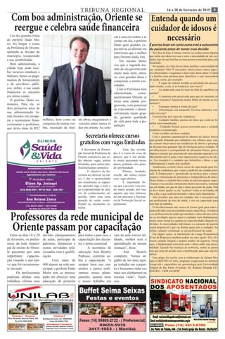 816 a 28 de fevereiro de 2015TRIBUNA REGIONAL
Professores da rede municipal de
Oriente passam por capacitaçãoEntre os dias 18 e 20
de fevereiro, os profes-
sores da rede munici-
pal de ensino de Orien-
te passaram por uma
importante capacita-
ção visando o ano leti-
vo que foi recentemen-
te iniciado.
	 Os profissionais
puderam alinhar seus
trabalhos, efetuar seus
devidos planejamentos
de aulas, participar de
palestras, dinâmicas e
outras atividades rela-
cionadas com a qualifi-
cação.	
	 Com mais de
400 alunos na rede mu-
nicipal, o prefeito Dado
Moris tem se preocu-
pado em oferecer uma
educação de primeira
para todos e para isso, a
capacitação dos docen-
tes é ponto essencial.
	 A secretária de
educação Ana Beatriz
Pedroso, comenta so-
bre a capacitação, “é
sempre bom nos reu-
nirmos e juntos reali-
zarmos nosso plane-
jamento, quanto mais
o nosso trabalho em
sala de aula estiver ali-
nhado, melhor será o
aprendizado de nossas
crianças”, disse.
	Ana Beatriz
completa, “temos or-
gulho de ser uma equi-
pe trabalha em conjun-
to e buscamos cada vez
mais nos alinharmos na
mesma visão”, finali-
zou.
Entenda quando um
cuidador de idosos é
necessário
Éprecisolevaremcontacomoestáaautonomia
do paciente antes de tomar essa decisão
Nos dias de hoje, é natural, termos ou conhecermos alguém
que tenha um idoso em casa e com a necessidade de um cui-
dador seja ele um familiar ou uma pessoa contratada para esta
finalidade.
No entanto, só o fato de ser idoso justifica a necessidade de
um cuidador? Não! É necessário observarmos outros aspec-
tos relacionados a segurança e bem estar desse idoso. O ideal
é a família estar próxima para identificar a real necessidade
de ajuda, como, por exemplo:
•	 É capaz de realizar sozinho as atividades de autocui-
dado (banho, vestir, ir ao banheiro) sem riscos?
•	 Ao andar pela casa há risco de falta de equilíbrio ou
quedas?
•	 A memória esta preservada para que ele monitore os
próprios remédios? Apresenta muitas falhas de adesão ao tra-
tamento?
•	 Consegue manter a rotina da casa?
•	 Alimentação está adequada? Existem alimentos ven-
cidos em casa?
Existem hoje dois tipos de cuidadores:
•	 Cuidador familiar, parente do idoso que cuida do fa-
miliar sem remuneração
•	 - Cuidador formal, pessoa contratada para o cuidado
mediante a remuneração.
Como escolher um bom cuidador
Com o aumento exponencial do número de idosos, houve
uma grande demanda por cuidadores nos últimos anos, sen-
do comum observamos nas residências de idosos a presença
de pessoas sem qualquer tipo de formação para o cuidado. O
envelhecimento é acompanhado de alterações físicas, psico-
lógicas e sociais que precisam de uma atenção especial e co-
nhecimento prévio para evitar repercussões negativas no ido-
so. Um exemplo é o cuidador que infantiliza o idoso, o que
habitualmente é muito mal recebido.
Atualmente, existem vários cursos de capacitação para for-
mação de cuidadores que visam a melhoria do cuidado pres-
tado. É fundamental o aprendizado de técnicas para a manu-
tenção e estimulação de autonomia e independência do idoso.
Desta forma, o cuidador deve tentar ao máximo apenas super-
visionar e/ou auxiliar estritamente dentro necessário, somente
nas atividades em que de fato o idoso necessite de ajuda. Não
se deve tentar ajudar ou até “acelerar” todas as atividades do
dia a dia, o que acabará tornando o idoso mais dependente.
Vale ressaltar que para ser cuidador não é necessário ser
um profissional da área da saúde, e sim ser capacitado para
este tipo de trabalho.
O envelhecimento não ocorre de forma igual para todos e
cada indivíduo tem necessidades muito específicas. O médico
e os profissionais de saúde que atendem o idoso devem orien-
tar as atividades para as quais o cuidador seria fundamental,
assim como treiná-los quantos as especificidades daquele in-
divíduo. As necessidades individuais e a estrutura de suporte
social disponível é que vai definir quem será o cuidador: fa-
miliar, cuidador contratado ou um profissional de saúde.
Em alguns casos, as Instituições de Longa Permanência
(Casa de Repouso) também podem ser uma opção. Elas ofe-
recem cuidado integral e amparo médico de urgência. Neste
caso, é fundamental conversar com o idoso sobre esta possi-
bilidade. Quando há mudança de ambiente, ambas as partes
tem que estar de acordo com a modificação para que seja be-
néfica.
Este artigo foi escrito com a colaboração de Juliana Mo-
rales (CREFITO 10.166), terapeuta ocupacional do Instituto
Longevità e especialista em gerontologia pela Universidade
Federal de São Paulo (Unifesp). Dr. Roberto Miranda GE-
RIATRA - CRM 64140/SP
Secretaria oferece cursos
gratuitos com vagas limitadas
A Secretaria de Promo-
ção Social da Prefeitura de
Oriente comuncica que es-
tão abertas vagas, porém
limitadas, para cursos pro-
fissionalizantes gratuitos.
	 O objetivo da Se-
cretaria ao oferecer os cur-
sos é dar a oportunidade
aos orientenses se capaci-
tar, aprender algo a mais e
ter a oportunidade de atra-
vés do conhecimento ad-
quirido, obter uma certa
geração de renda contri-
buindo no orçamento fa-
miliar.
	 Uma das novida-
des é o curso de ovos de
páscoa, que é um produ-
to muito procurado nessa
época, portanto uma gran-
de oportunidade.
	 Pintura, bordado,
crochê, são outros cursos
com vagas abertas.
	 É importante fri-
sar que a procura vem sen-
do muito grande, por isso
aqueles que tem interesse
devem procurar a Secreta-
ria de Promoção Social ra-
pidamente.
Um dos grandes feitos
do prefeito Dado Mo-
ris, foi limpar o nome
da Prefeitura de Oriente,
quitando as dívidas do
município, recuperando
a sua credibilidade.
Bem administrada, a
cidade hoje pode rece-
ber recursos estaduais e
federais, honra os paga-
mentos de fornecedores
e de servidores públi-
cos, enfim, a sua saúde
financeira se encontra
em ótimo estado.
O prefeito Dado co-
memora. Para ele, os
dois primeiros anos de
sua administração fo-
ram focados em recupe-
rar e reestruturar finan-
ceiramente a prefeitura,
que devia mais de R$2
milhões, bem como na
conquista de muitas ver-
bas, execução de mui-
tas obras, maquinários e
veículos antes nunca ti-
dos em oriente. Ao colo-
car a casa em ordem e as
contas em dia, o prefeito
Dado gera grandes ex-
pectativas ao afirmar em
entrevistas que o melhor
para Oriente ainda virá.
Ele mesmo desta-
cou que a segunda me-
tade de seu governo será
muito mais forte, inten-
so, com grandes obras e
conquistas a serem exe-
cutadas.
Com a Prefeitura bem
administrada, conse-
quentemente Oriente se
torna uma cidade pro-
gressista, com potencial
de crescimento e desen-
volvimento muito gran-
de, gerando qualidade
de vida para toda a po-
pulação.
Com boa administração, Oriente se
reergue e celebra saúde financeira
 