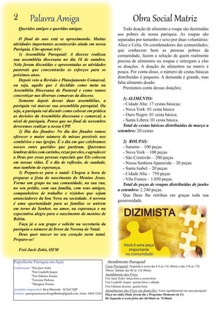 2

Obra Social Matriz

Palavra Amiga

Queridos amigos e queridas amigas.
O final do ano está se aproximando. Muitas
atividades importantes acontecerão ainda em nossa
Paróquia. Cito apenas três:
1) Assembléia Paroquial: A diocese realizou
sua assembléia diocesana no dia 18 de outubro.
Nela foram discutidas e apresentadas as atividades
pastorais que concentrarão os esforços para os
próximos anos.
Depois veio a Revisão e Planejamento Comarcal,
ou seja, aquilo que é decidido como meta na
Assembléia Diocesana de Pastoral e como vamos
concretizar nas diversas comarcas da diocese.
Somente depois dessas duas assembléias, a
paróquia vai marcar sua assembléia paroquial. Ou
seja, a paróquia vai discutir como colocar em prática
as decisões da Assembléia diocesana e comarcal, a
nível de paróquia. Penso que no final de novembro
deveremos realizar a nossa CPP.
2) Dia dos finados: No dia dos finados vamos
oferecer o maior número de missas possíveis nos
cemitérios e nas igrejas. É o dia em que celebramos
nossos entes queridos que partiram. Queremos
lembrar deles com carinho, rezar por eles, e agradecer
a Deus por essas pessoas especiais que Ele colocou
em nossas vidas. É o dia de reflexão, de saudade,
mas também de esperança.
3) Prepare-se para o natal: Chegou a hora de
preparar a festa do nascimento do Menino Jesus.
Forme um grupo na sua comunidade, na sua rua,
no seu prédio, com sua família, com seus amigos,
companheiros de trabalho e vizinhos que sejam
anunciadores da boa Nova na sociedade. A novena
é uma oportunidade para as famílias se unirem
em torno do Senhor, no amor, na esperança e na
expectativa alegre para o nascimento do menino de
Belém.
Faça já o seu grupo e solicite na secretaria da
paróquia o número de livros da Novena de Natal.
Deus quer nascer no seu coração neste natal.
Prepare-se!

Toda doação de alimento e roupa são destinadas
aos pobres de nossa paróquia. As roupas são
separadas por tamanho e sexo por duas voluntárias:
Alice e Celia. Os coordenadores das comunidades,
que conhecem bem as pessoas pobres da
comunidade, fazem a seleção de quem realmente
precisa de alimentos ou roupas e entregam a elas
as doações. A doação de alimentos na matriz é
pouca. Por conta disso, o número de cestas básicas
distribuídas é pequeno. A demanda é grande, mas
falta alimento doado.
Prestamos conta dessas doações;
1) ALIMENTO:
- Cidade Alta: 17 cestas básicas;
- Nova York: 01 cesta básica
- Ouro Negro: 01 cesta básica;
- Santa Libera: 01 cesta básica.
Total de cestas básicas distribuídas de março a
setembro: 20 cestas
2) ROUPAS:
- Saturno – 100 peças
- Nova York – 100 peças
- São Cristóvão – 200 peças
- Nossa Senhora Aparecida – 20 peças
- Santa Isabel – 20 peças
- Cidade Alta – 750 peças
- Vila Franca – 1.050 peças.
Total de peças de roupas distribuídas de junho
a setembro: 2.240 peças.
Que Deus lhe retribua em graças toda sua
generosidade.

Frei Jacir Zolet, OFM

Expediente Paróquia em Ação
Colaboração: *Frei Jacir Zolet
*Frei Lindolfo Jasper
*Frei Fabiano Kessin
*Giovana Pedroso
*Morgana Tomazi
Jornalista responsável: Rosi Mizeeski - SC04176JP
Contato: paroquiaemacao.forquilhinha@gmail.com /fone: 3463-1235

Atendimento Paroquial

Casa Paroquial: Segunda à sexta das 8 h às 11h 30min e das 13h às 17h
30min. Sabádo das 8h às 11h 30min.

Atendimento dos Freis:

Frei Jacir Zolet: terça-feira e sexta-feira
Frei Lindolfo Jasper: quinta-feira e sábado
Frei Fabiano Kessin: quarta-feira
Atendimento dos Freis em domicílio: Fazer agendamento na casa paroquial.
Ouça na rádio Onda Jovem fm o Programa Momento de Fé.
De Segunda à sexta-feira das 6h30min às 7h30min

 