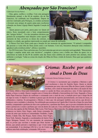 4

Abençoados por São Francisco!

Colaboração Giovana Pedroso

Foto: Ámida Tiscoski

Cães, gatos, coelhos e ovelhas. Com esta paisagem
literalmente animal, o dia 04 de outubro, dia de São
Francisco, foi celebrado em Forquilhinha. Depois de
convites realizados pela Paróquia, os cristãos aceitaram
e levaram seus amigos de quatro patas para receberem
a benção em frente à Igreja Matriz Sagrado Coração de
Jesus.
Quem passava por perto, parou para ver. Quem ali
estava, ficou encantado com o bom comportamento
dos “amigos bichos”. Um dos moradores declarou que
gostaria de acompanhar mais bênçãos como aquela. O
momento de fato, envolveu os donos dos animais, os
animais e a cidade, que ganhou repercussão no estado por causa da realização.
O Pároco Frei Jacir Zolet conta que a benção foi um momento de agradecimento. “O animal é companhia
das pessoas e é uma obra de Deus assim como o ser humano. Com isso, buscamos abençoar estas criaturas e
agradecer pela existência delas”, afirma o sacerdote.
Em 2014 tem mais. Para o próximo ano, Frei Jacir antecipa que um novo encontro será agendado. “Buscaremos
divulgar e ampliar ainda mais esta iniciativa”, completa o pároco com o brilho nos olhos de quem viu se
concretizar na tarde do dia 04 de outubro uma das frases mais célebres do santo protetor dos animais, meio
ambiente e ecologia: “todas as coisas da criação são filhas de Deus e irmãs do homem. Deus quer que ajudemos
os animais”.
Foto: Fabrício Cine Foto

Crisma: Recebe por este
sinal o Dom de Deus
Colaboração Mariane Rodrigues Generoso

A Crisma é o sacramento que completa o Batismo e pelo
qual recebemos o dom do Espírito Santo. Quem se decide
livremente por uma vida como filho de Deus e pede o Espírito
de Deus, sob o sinal da imposição das mãos e da unção do óleo
do Crisma, obtém a força para testemunhar o amor e o poder de Deus com palavras e atos. O óleo representa a
alegria, a força e a saúde. Quem é ungido com o Crisma deve difundir o bom perfume de Cristo. Segundo o Nosso
Santo Papa Francisco Depois de confirmar o crismando com o sinal da cruz, a tradição prevê que o bispo lhe dê
um tapa no rosto. O objetivo é lembrar à pessoa que ela deverá de suportar pacientemente, em nome de Jesus, os
sofrimentos e injúrias. Se perseguiram o Mestre, é claro que vão perseguir também seus servos, que devem se
fortalecer com a caridade e a doutrina. Na celebração que aconteceu na Capela São Cristovão o bispo fez uma linda
homilia, comparando o perfume do óleo com a primavera, o perfume das flores, que os jovens crismados devem ser
como a primavera e exalar o perfume que vem de dentro de cada um. Uma celebração linda onde foram crismados
85 jovens, das capelas de São Defende, Mãe Luzia, Vila Franca e São Cristovão. No sábado anterior (5) a celebração
aconteceu no bairro Ouro Negro, onde foram crismados 96
jovens do setor que incluía as comunidades Verdinho, Capão
Bonito, Cidade Alta, São Roque, Santa Libera, Ouro Negro,
Nova York, Saturno. Segundo a coordenadora do bairro Ouro
Negro Morgana Tomazi, Foi um momento de entusiasmo
para os jovens que ouviram o recado que Dom Jacinto os
deixou, que jamais percam a esperança e que vivam sempre
em comunidade. E no domingo (20) foi a vez do Centro que
realizou uma bela celebração, crismando 100 jovens.
Foto: Fabrício Cine Foto

 