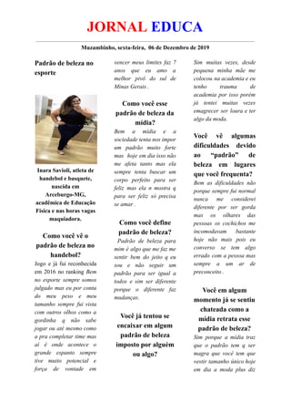 JORNAL EDUCA
Muzambinho, sexta-feira, 06 de Dezembro de 2019
Padrão de beleza no
esporte
Inara Savioli, atleta de
handebol e basquete,
nascida em
Arceburgo-MG,
acadêmica de Educação
Física e nas horas vagas
maquiadora.
Como você vê o
padrão de beleza no
handebol?
Jogo e já fui reconhecida
em 2016 no ranking Bem
no esporte sempre somos
julgado mas eu por conta
do meu peso e meu
tamanho sempre fui vista
com outros olhos como a
gordinha q não sabe
jogar ou até mesmo como
a pra completar time mas
aí é onde acontece o
grande espanto sempre
tive muito potencial e
força de vontade em
vencer meus limites faz 7
anos que eu amo a
melhor pivô do sul de
Minas Gerais .
Como você esse
padrão de beleza da
mídia?
Bem a mídia e a
sociedade tenta nos impor
um padrão muito forte
mas hoje em dia isso não
me afeta tanto mas ela
sempre tenta buscar um
corpo perfeito para ser
feliz mas ela n mostra q
para ser feliz só precisa
se amar .
Como você define
padrão de beleza?
Padrão de beleza para
mim é algo que me faz me
sentir bem do jeito q eu
sou e não seguir um
padrão para ser igual a
todos e sim ser diferente
porque o diferente faz
mudanças.
Você já tentou se
encaixar em algum
padrão de beleza
imposto por alguém
ou algo?
Sim muitas vezes, desde
pequena minha mãe me
colocou na academia e eu
tenho trauma de
academia por isso porém
já tentei muitas vezes
emagrecer ser loura e ter
algo da moda.
Você vê algumas
dificuldades devido
ao “padrão” de
beleza em lugares
que você frequenta?
Bem as dificuldades não
porque sempre fui normal
nunca me considerei
diferente por ser gorda
mas os olhares das
pessoas os cochichos me
incomodavam bastante
hoje não mais pois eu
converso se tem algo
errado com a pessoa mas
sempre a um ar de
preconceito .
Você em algum
momento já se sentiu
chateada como a
mídia retrata esse
padrão de beleza?
Sim porque a mídia traz
que o padrão tem q ser
magra que você tem que
vestir tamanho único hoje
em dia a moda plus diz
 
