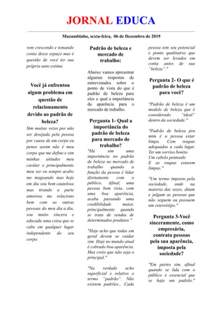 JORNAL EDUCA
Muzambinho, sexta-feira, 06 de Dezembro de 2019
vem crescendo e tomando
conta desse espaço mas é
questão de você ter sua
própria auto estima.
Você já enfrentou
algum problema em
questão de
relacionamento
devido ao padrão de
beleza?
Sim muitas vezes por não
ser desejada pela pessoa
por causa de um corpo eu
penso assim não é meu
corpo que me define e sim
minhas atitudes meu
caráter e principalmente
meu ser eu sempre acabo
me magoando mas hoje
em dia sou bem cautelosa
mas tirando a parte
amorosa me relaciono
bem com as outras
pessoas do meu dia a dia,
sou muito sincera e
educada uma coisa que se
cabe em qualquer lugar
independente do seu
corpo.
Padrão de beleza e
mercado de
trabalho:
Abaixo vamos apresentar
algumas respostas de
entrevistados sobre o
ponto de vista do que é
padrão de beleza para
eles e qual a importância
da aparência para o
mercado de trabalho.
Pergunta 1- Qual a
importância do
padrão de beleza
para mercado de
trabalho?
"Há sim uma
importância no padrão
de beleza no mercado de
trabalho quando a
função da pessoa é lidar
diretamente com o
público. Afinal, uma
pessoa bem vista, com
uma boa aparência,
acaba passando uma
credibilidade maior,
principalmente quando
se trata de vendas de
determinados produtos."
"Hoje acho que todas em
geral devem se cuidar
sim. Hoje no mundo atual
é cobrado boa aparência.
Mas creio que não seja o
principal."
"Na verdade acho
superficial e relativo o
termo “padrão”. Não
existem padrões... Cada
pessoa tem seu potencial
e ponto qualitativo que
devem ser levados em
conta antes de sua
“beleza”."
Pergunta 2- O que é
padrão de beleza
para você?
"Padrão de beleza é um
modelo de beleza que é
considerado “ideal”
dentro da sociedade."
"Padrão de beleza pra
mim é a pessoa estar
limpa. Com roupas
adequadas a cada lugar.
Ter um sorriso bonito.
Um cabelo penteado
E as roupas estarem
limpas."
"Um termo imposto pela
sociedade, onde na
maioria das vezes, ditam
e julgam as pessoas que
não seguem ou possuem
um estereótipo."
Pergunta 3-Você
sinceramente, como
empresária,
contrata pessoas
pela sua aparência,
imposta pela
sociedade?
"Em partes sim, afinal
quando se lida com o
público é essencial que
se haja um padrão."
 