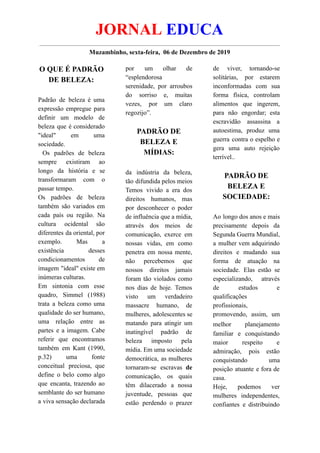 JORNAL EDUCA
Muzambinho, sexta-feira, 06 de Dezembro de 2019
O QUE É PADRÃO
DE BELEZA:
Padrão de beleza é uma
expressão empregue para
definir um modelo de
beleza que é considerado
"ideal" em uma
sociedade.
Os padrões de beleza
sempre existiram ao
longo da história e se
transformaram com o
passar tempo.
Os padrões de beleza
também são variados em
cada país ou região. Na
cultura ocidental são
diferentes da oriental, por
exemplo. Mas a
existência desses
condicionamentos de
imagem "ideal" existe em
inúmeras culturas.
Em sintonia com esse
quadro, Simmel (1988)
trata a beleza como uma
qualidade do ser humano,
uma relação entre as
partes e a imagem. Cabe
referir que encontramos
também em Kant (1990,
p.32) uma fonte
conceitual preciosa, que
define o belo como algo
que encanta, trazendo ao
semblante do ser humano
a viva sensação declarada
por um olhar de
“esplendorosa
serenidade, por arroubos
do sorriso e, muitas
vezes, por um claro
regozijo”.
PADRÃO DE
BELEZA E
MÍDIAS:
da indústria da beleza,
tão difundida pelos meios
Temos vivido a era dos
direitos humanos, mas
por desconhecer o poder
de influência que a mídia,
através dos meios de
comunicação, exerce em
nossas vidas, em como
penetra em nossa mente,
não percebemos que
nossos direitos jamais
foram tão violados como
nos dias de hoje. Temos
visto um verdadeiro
massacre humano, de
mulheres, adolescentes se
matando para atingir um
inatingível padrão de
beleza imposto pela
mídia. Em uma sociedade
democrática, as mulheres
tornaram-se escravas de
comunicação, os quais
têm dilacerado a nossa
juventude, pessoas que
estão perdendo o prazer
de viver, tornando-se
solitárias, por estarem
inconformadas com sua
forma física, controlam
alimentos que ingerem,
para não engordar; esta
escravidão assassina a
autoestima, produz uma
guerra contra o espelho e
gera uma auto rejeição
terrível..
PADRÃO DE
BELEZA E
SOCIEDADE:
Ao longo dos anos e mais
precisamente depois da
Segunda Guerra Mundial,
a mulher vem adquirindo
direitos e mudando sua
forma de atuação na
sociedade. Elas estão se
especializando, através
de estudos e
qualificações
profissionais,
promovendo, assim, um
melhor planejamento
familiar e conquistando
maior respeito e
admiração, pois estão
conquistando uma
posição atuante e fora de
casa.
Hoje, podemos ver
mulheres independentes,
confiantes e distribuindo
 