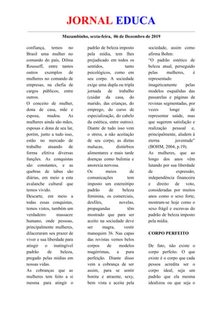 JORNAL EDUCA
Muzambinho, sexta-feira, 06 de Dezembro de 2019
confiança, temos no
Brasil uma mulher no
comando do país, Dilma
Rousseff, entre tantos
outros exemplos de
mulheres no comando de
empresas, na chefia de
cargos públicos, entre
outros.
O conceito de mulher,
dona de casa, mãe e
esposa, mudou. As
mulheres ainda são mães,
esposas e dona de seu lar,
porém, junto a tudo isso,
estão no mercado de
trabalho atuando de
forma efetiva diversas
funções. As conquistas
são constantes, e as
quebras de tabus são
diárias, em meio a esta
avalanche cultural que
temos vivido.
Descarte, em meio a
todas essas conquistas,
temos vistos, também um
verdadeiro massacre
humano, onde pessoas,
principalmente mulheres,
dilaceraram seu prazer de
viver e sua liberdade para
atingir o inatingível
padrão de beleza,
pregado pelas mídias em
nossas vidas.
As cobranças que as
mulheres tem feito a si
mesma para atingir o
padrão de beleza imposto
pela mídia, tem lhes
prejudicado em todos os
sentidos, tanto
psicológicos, como em
seu corpo. A sociedade
exige uma dupla ou tripla
jornada de trabalho
(cuidar da casa, do
marido, das crianças, do
emprego, do curso de
especialização, do cabelo
da estética, entre outros).
Diante de tudo isso vem
o stress, a não aceitação
de seu corpo, as dietas
malucas, distúrbios
alimentares e mais tarde
doenças como bulimia e
anorexia nervosa.
Os meios de
comunicações tem
imposto um estereótipo
padrão de beleza
feminina, os comerciais,
desfiles, novelas,
propagandas têm
mostrado que para ser
aceito na sociedade deve
ser magra, vestir
manequim 36. Nas capas
das revistas vemos belos
corpos de modelos
magérrimas, a pura
perfeição. Diante disso
vem a cobrança de ser
assim, para se sentir
bonita e atraente, sexy,
bem vista e aceita pela
sociedade, assim como
afirma Bohm:
“O padrão estético de
beleza atual, perseguido
pelas mulheres, é
representado
imageticamente pelas
modelos esquálidas das
passarelas e páginas de
revistas segmentadas, por
vezes longe de
representar saúde, mas
que sugerem satisfação e
realização pessoal e,
principalmente, aludem à
eterna juventude”
(BOHM, 2004, p.19).
As mulheres, que ao
longo dos anos vêm
lutando por sua liberdade
de expressão,
independência financeira
e direito de voto,
consideradas por muitos
anos como o sexo forte,
mostram-se hoje como o
sexo frágil e escravas do
padrão de beleza imposto
pela mídia.
CORPO PERFEITO
De fato, não existe o
corpo perfeito. O que
existe é o corpo que cada
pessoa acredita ser o
corpo ideal, seja um
padrão que ela mesma
idealizou ou que seja o
 