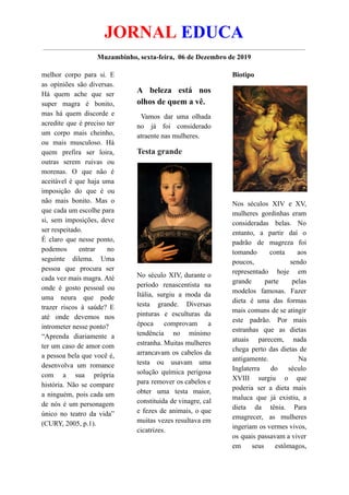 JORNAL EDUCA
Muzambinho, sexta-feira, 06 de Dezembro de 2019
melhor corpo para si. E
as opiniões são diversas.
Há quem ache que ser
super magra é bonito,
mas há quem discorde e
acredite que é preciso ter
um corpo mais cheinho,
ou mais musculoso. Há
quem prefira ser loira,
outras serem ruivas ou
morenas. O que não é
aceitável é que haja uma
imposição do que é ou
não mais bonito. Mas o
que cada um escolhe para
si, sem imposições, deve
ser respeitado.
É claro que nesse ponto,
podemos entrar no
seguinte dilema. Uma
pessoa que procura ser
cada vez mais magra. Até
onde é gosto pessoal ou
uma neura que pode
trazer riscos à saúde? E
até onde devemos nos
intrometer nesse ponto?
“Aprenda diariamente a
ter um caso de amor com
a pessoa bela que você é,
desenvolva um romance
com a sua própria
história. Não se compare
a ninguém, pois cada um
de nós é um personagem
único no teatro da vida”
(CURY, 2005, p.1).
A beleza está nos
olhos de quem a vê.
Vamos dar uma olhada
no já foi considerado
atraente nas mulheres.
Testa grande
No século XIV, durante o
período renascentista na
Itália, surgiu a moda da
testa grande. Diversas
pinturas e esculturas da
época comprovam a
tendência no mínimo
estranha. Muitas mulheres
arrancavam os cabelos da
testa ou usavam uma
solução química perigosa
para remover os cabelos e
obter uma testa maior,
constituída de vinagre, cal
e fezes de animais, o que
muitas vezes resultava em
cicatrizes.
Biotipo
Nos séculos XIV e XV,
mulheres gordinhas eram
consideradas belas. No
entanto, a partir daí o
padrão de magreza foi
tomando conta aos
poucos, sendo
representado hoje em
grande parte pelas
modelos famosas. Fazer
dieta é uma das formas
mais comuns de se atingir
este padrão. Por mais
estranhas que as dietas
atuais parecem, nada
chega perto das dietas de
antigamente. Na
Inglaterra do século
XVIII surgiu o que
poderia ser a dieta mais
maluca que já existiu, a
dieta da tênia. Para
emagrecer, as mulheres
ingeriam os vermes vivos,
os quais passavam a viver
em seus estômagos,
 