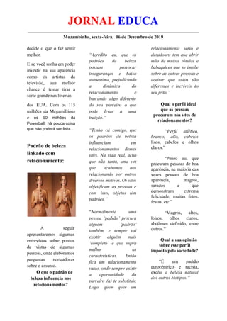 JORNAL EDUCA
Muzambinho, sexta-feira, 06 de Dezembro de 2019
decide o que o faz sentir
melhor.
E se você sonha em poder
investir na sua aparência
como os artistas da
televisão, sua melhor
chance é tentar tirar a
sorte grande nas loterias
dos EUA. Com os 115
milhões da Megamillions
e os 90 milhões da
Powerball, há pouca coisa
que não poderá ser feita...
Padrão de beleza
linkado com
relacionamento:
A seguir
apresentaremos algumas
entrevistas sobre pontos
de vistas de algumas
pessoas, onde elaboramos
perguntas norteadoras
sobre o assunto.
O que o padrão de
beleza influencia nos
relacionamentos?
“Acredito eu, que os
padrões de beleza
possam provocar
inseguranças e baixo
autoestima, prejudicando
a dinâmica do
relacionamento e
buscando algo diferente
do seu parceiro o que
pode levar a uma
traição.”
“Tenho cá comigo, que
os padrões de beleza
influenciam em
relacionamentos desses
sites. Na vida real, acho
que não tanto, uma vez
que acabamos nos
relacionando por outros
diversos motivos. Os sites
objetificam as pessoas e
com isso, objetos têm
padrões.”
“Normalmente uma
pessoa ‘padrão’ procura
alguém ‘padrão’
também, e sempre vai
existir alguém mais
‘completo’ e que supra
melhor as
características. Então
fica um relacionamento
vazio, onde sempre existe
a oportunidade do
parceiro (a) te substituir.
Logo, quem quer um
relacionamento sério e
duradouro tem que abrir
mão de muitos rótulos e
babaquices que se impõe
sobre as outras pessoas e
aceitar que todos são
diferentes e incríveis do
seu jeito.”
Qual o perfil ideal
que as pessoas
procuram nos sites de
relacionamentos?
“Perfil atlético,
branco, alto, cabelos
lisos, cabelos e olhos
claros.”
“Penso eu, que
procuram pessoas de boa
aparência, na maioria das
vezes pessoas de boa
aparência, magros,
sarados e que
demonstram extrema
felicidade, muitas fotos,
festas, etc.”
“Magros, altos,
loiros, olhos claros,
abdômen definido, entre
outros.”
Qual a sua opinião
sobre esse perfil
imposto pela sociedade?
“É um padrão
eurocêntrico e racista,
exclui a beleza natural
dos outros biotipos.”
 