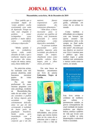 JORNAL EDUCA
Muzambinho, sexta-feira, 06 de Dezembro de 2019
“Esse padrão que a
sociedade impõe de
‘corpo perfeito’, acaba
ocasionando essa onda
de depressão. Porque na
vida real, ninguém é
perfeito; e tentar
acompanhar esses
padrões é muito difícil,
causa ansiedade,
cobrança e depressão.”
“Minha opinião é
que os verdadeiros
valores estão sendo
deixados de lado, e que o
realmente importa para
as pessoas são status,
roupas de marca, carros,
casa, classe média alta.”
Na entrevista acima,
foi realizada com três
pessoas aleatórias, onde
buscamos encontrar
pontos de vistas
diferentes.
Por um lado
profissional fiz essas
mesmas perguntas com
uma psicóloga, residente
de Muzambinho-Mg,
onde ela nos relata: “que
ela considera o padrão
de beleza imposto pela
sociedade algo
extremamente delicado,
umas vez que ele não
corresponde à realidade
da maior parte da
população brasileira.
Sendo assim, gera
insatisfação com a
própria imagem
corporal, que é um dos
maiores fatores
responsáveis pelo
surgimento dos
transtornos alimentares.”
“Além disso, a busca
incessante para se
encaixar nos padrões de
beleza, está fortemente
associada a outras
patologias como
depressão e ansiedade.”
“As pessoas acabam
procurando pelos
padrões impostos pela
sociedade, que alterna de
tempos em tempos.
Atualmente temos como
padrão cabelos lisos,
magra, pele e olhos
claros, juventude…”
Em uma busca na
literatura encontramos
um livro de autoria
Gabyanna, Negra &
Gorda.
Este livro relata
dificuldades, uma jovem
negra, que morou muitos
anos no rio, como ela se
relaciona com o corpo e
com a vida e o fato de
ocupar um corpo negro e
gordo, refletindo em
como ela se coloca no
mundo.
Conta também a
dificuldade em se deparar
com um homem que
queira assumir um
compromisso sério, e ela
sempre no final acaba
descartada. “Assumir e
não sumir”, ela conta que
seu objetivo ao escrever
esse livro é mostrar para
o público que uma
mulher negra e gorda
também tem sentimentos
e merece assim como os
outros, ser amada.
Este livro retrata o
cotidiano de mulheres
que sofrem e
permanecem caladas, as
graves consequências da
cruel realidade do mundo
moderno, que objetiva
beleza, estética e padrões
de vida que levam com
que a mulher se sinta
desprotegida e vulnerável
frente a sociedade.
 