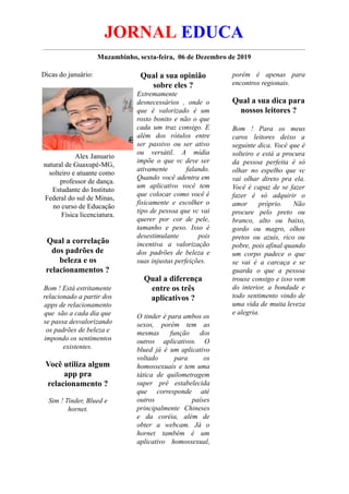 JORNAL EDUCA
Muzambinho, sexta-feira, 06 de Dezembro de 2019
Dicas do januário:
Alex Januario
natural de Guaxupé-MG,
solteiro e atuante como
professor de dança.
Estudante do Instituto
Federal do sul de Minas,
no curso de Educação
Física licenciatura.
Qual a correlação
dos padrões de
beleza e os
relacionamentos ?
Bom ! Está estritamente
relacionado a partir dos
apps de relacionamento
que são a cada dia que
se passa desvalorizando
os padrões de beleza e
impondo os sentimentos
existentes.
Você utiliza algum
app pra
relacionamento ?
Sim ! Tinder, Blued e
hornet.
Qual a sua opinião
sobre eles ?
Extremamente
desnecessários , onde o
que é valorizado é um
rosto bonito e não o que
cada um traz consigo. E
além dos rótulos entre
ser passivo ou ser ativo
ou versátil. A mídia
impõe o que vc deve ser
ativamente falando.
Quando você adentra em
um aplicativo você tem
que colocar como você é
fisicamente e escolher o
tipo de pessoa que vc vai
querer por cor de pele,
tamanho e peso. Isso é
desestimulante pois
incentiva a valorização
dos padrões de beleza e
suas injustas perfeições.
Qual a diferença
entre os três
aplicativos ?
O tinder é para ambos os
sexos, porém tem as
mesmas função dos
outros aplicativos. O
blued já é um aplicativo
voltado para os
homossexuais e tem uma
tática de quilometragem
super pré estabelecida
que corresponde até
outros países
principalmente Chineses
e da coréia, além de
obter a webcam. Já o
hornet também é um
aplicativo homossexual,
porém é apenas para
encontros regionais.
Qual a sua dica para
nossos leitores ?
Bom ! Para os meus
caros leitores deixo a
seguinte dica. Você que é
solteiro e está a procura
da pessoa perfeita é só
olhar no espelho que vc
vai olhar direto pra ela.
Você é capaz de se fazer
fazer é só adquirir o
amor próprio. Não
procure pelo preto ou
branco, alto ou baixo,
gordo ou magro, olhos
pretos ou azuis, rico ou
pobre, pois afinal quando
um corpo padece o que
se vai é a carcaça e se
guarda o que a pessoa
trouxe consigo e isso vem
do interior, a bondade e
todo sentimento vindo de
uma vida de muita leveza
e alegria.
 