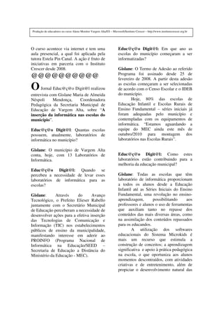 O curso acontece via internet e tem uma
aula presencial, a qual foi aplicada pela
tutora Estela Pin Canal. A ação é fruto de
iniciativas em parceria com o Instituto
Crescer desde 2008.
@@@@@@@@@@
OJornal Educ@ç@o Digit@l realizou
entrevista com Gislane Maria de Almeida
Néspoli Mendonça, Coordenadora
Pedagógica da Secretaria Municipal de
Educação de Vargem Alta, sobre “A
inserção da informática nas escolas do
município”.
Educ@ç@o Digit@l: Quantas escolas
possuem, atualmente, laboratórios de
informática no município?
Gislane: O município de Vargem Alta
conta, hoje, com 13 Laboratórios de
Informática.
Educ@ç@o Digit@l: Quando se
percebeu a necessidade de levar esses
laboratórios de informática para as
escolas?
Gislane: Através do Avanço
Tecnológico, o Prefeito Elieser Rabello
juntamente com o Secretário Municipal
de Educação perceberam a necessidade de
desenvolver ações para a efetiva inserção
das Tecnologias de Comunicação e
Informação (TIC) nos estabelecimentos
públicos de ensino da municipalidade,
manifestando interesse em aderir ao
PROINFO (Programa Nacional de
Informática na Educação/SEED –
Secretaria de Educação a Distância do
Ministério da Educação - MEC).
Educ@ç@o Digit@l: Em que ano as
escolas do município começaram a ser
informatizadas?
Gislane: O Termo de Adesão ao referido
Programa foi assinado desde 25 de
fevereiro de 2008. A partir desta adesão
as escolas começaram a ser selecionadas
de acordo com o Censo Escolar e o IDEB
do município.
Hoje, 80% das escolas de
Educação Infantil e Escolas Rurais de
Ensino Fundamental – séries iniciais já
foram adequadas pelo município e
contempladas com os equipamentos de
informática. “Estamos aguardando a
equipe do MEC ainda este mês de
outubro/2010 para montagem dos
laboratórios nas Escolas Rurais”.
Educ@ç@o Digit@l: Como estes
laboratórios estão contribuindo para a
melhoria da educação municipal?
Gislane: Todas as escolas que têm
laboratório de informática proporcionam
a todos os alunos desde a Educação
Infantil até as Séries Iniciais do Ensino
Fundamental, uma revolução no ensino-
aprendizagem, possibilitando aos
professores e alunos o uso de ferramentas
que auxiliam tanto no repasse dos
conteúdos das mais diversas áreas, como
na assimilação dos conteúdos repassados
para os educandos.
A utilização dos softwares
educacionais do Sistema Microkids é
mais um recurso que estimula a
construção de conceitos; a aprendizagem
significativa e apoio à prática pedagógica
na escola, o que oportuniza aos alunos
momentos descontraídos, com atividades
criativas e de entretenimento, além de
propiciar o desenvolvimento natural das
Produção de educadores no curso Aluno Monitor Vargem Alta/ES – Microsoft/Instituto Crescer – http://www.institutocrescer.org.br
 