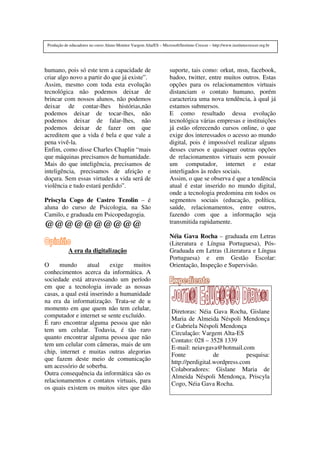 humano, pois só este tem a capacidade de
criar algo novo a partir do que já existe”.
Assim, mesmo com toda esta evolução
tecnológica não podemos deixar de
brincar com nossos alunos, não podemos
deixar de contar-lhes histórias,não
podemos deixar de tocar-lhes, não
podemos deixar de falar-lhes, não
podemos deixar de fazer om que
acreditem que a vida é bela e que vale a
pena vivê-la.
Enfim, como disse Charles Chaplin “mais
que máquinas precisamos de humanidade.
Mais do que inteligência, precisamos de
inteligência, precisamos de afeição e
doçura. Sem essas virtudes a vida será de
violência e tudo estará perdido”.
Priscyla Cogo de Castro Tezolin – é
aluna do curso de Psicologia, na São
Camilo, e graduada em Psicopedagogia.
@@@@@@@@@@
A era da digitalização
O mundo atual exige muitos
conhecimentos acerca da informática. A
sociedade está atravessando um período
em que a tecnologia invade as nossas
casas, a qual está inserindo a humanidade
na era da informatização. Trata-se de u
momento em que quem não tem celular,
computador e internet se sente excluído.
É raro encontrar alguma pessoa que não
tem um celular. Todavia, é tão raro
quanto encontrar alguma pessoa que não
tem um celular com câmeras, mais de um
chip, internet e muitas outras alegorias
que fazem deste meio de comunicação
um acessório de soberba.
Outra consequência da informática são os
relacionamentos e contatos virtuais, para
os quais existem os muitos sites que dão
suporte, tais como: orkut, msn, facebook,
badoo, twitter, entre muitos outros. Estas
opções para os relacionamentos virtuais
distanciam o contato humano, porém
caracteriza uma nova tendência, à qual já
estamos submersos.
E como resultado dessa evolução
tecnológica várias empresas e instituições
já estão oferecendo cursos online, o que
exige dos interessados o acesso ao mundo
digital, pois é impossível realizar alguns
desses cursos e quaisquer outras opções
de relacionamentos virtuais sem possuir
um computador, internet e estar
interligados às redes sociais.
Assim, o que se observa é que a tendência
atual é estar inserido no mundo digital,
onde a tecnologia predomina em todos os
segmentos sociais (educação, política,
saúde, relacionamentos, entre outros,
fazendo com que a informação seja
transmitida rapidamente.
Néia Gava Rocha – graduada em Letras
(Literatura e Língua Portuguesa), Pós-
Graduada em Letras (Literatura e Língua
Portuguesa) e em Gestão Escolar:
Orientação, Inspeção e Supervisão.
Diretoras: Néia Gava Rocha, Gislane
Maria de Almeida Néspoli Mendonça
e Gabriela Néspoli Mendonça
Circulação: Vargem Alta-ES
Contato: 028 – 3528 1339
E-mail: neiavgava@hotmail.com
Fonte de pesquisa:
http://perdigital.wordpress.com
Colaboradores: Gislane Maria de
Almeida Néspoli Mendonça, Priscyla
Cogo, Néia Gava Rocha.
Produção de educadores no curso Aluno Monitor Vargem Alta/ES – Microsoft/Instituto Crescer – http://www.institutocrescer.org.br
 