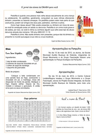 O jornal dos alunos da EMABH para você                                                                           02

                                                           Pedofilia
       Pedofilia é quando uma pessoa mais velha abusa sexualmente de uma criança
ou adolescente. Os pedófilos, geralmente, conquistam as suas vítimas oferecendo
dinheiro, presentes ou fazendo ameaças. Os pedófilos podem estar mais perto do que
você pensa, podem ser amigos dos seus pais, padrastos, vizinhos e outros.
       Como fugir desse abuso? Não aceite presentes ou dinheiro em troca de sexo,
se você for ameaçado avise um adulto ou denuncie. Pedofilia é um crime muito grave e
dá cadeia, por isso, se você é vítima ou conhece alguém que sofre esse tipo de abuso
denuncie através dos números: 100 e/ou 0800 031 11 19.
       Pedofilia é crime. Não aceite dinheiro nem presentes, porque não há dinheiro ou
presente no mundo que pague a sua vida ou a sua inocência.

                                                                                   Ingrid da Mata Soares (turma: 333)




Dica                                                                                   Apresentações na Pampulha

Como fazer brigadeiro                                                      No dia 13 de maio de 2012, os alunos, da Escola
                                                                    Municipal Aurélio Buarque de Holanda, integrantes do
Ingredientes:                                                       Grupo Movimento e do Grupo Fascinação fizeram uma
                                                                    apresentação no Parque Ecológico da Pampulha.
1 lata de leite condensado
5 colheres de sopa de chocolate em pó                                                                  Gustavo Mascarenhas Adjuto (turma: 232)
1 colher de sopa de manteiga
1 saquinho de granulado

Modo de preparo:                                                                              Apresentações
       Coloque o leite condensado em                                       No dia 18 de maio de 2012, o Centro Cultural
uma panela leve ao fogo, acrescente o                               Lindéia/Regina recebeu o Grupo Movimento e o Grupo
chocolate em pó, a manteiga, mexa até
                                                                    Fascinação, alunos do Projeto Escola Integrada, da Escola
desgrudar do fundo da panela. Desligue o
fogo. Espere esfriar. Depois de frio,                               Municipal Aurélio Buarque de Holanda, para mais uma
modele e coloque o granulado. E então                               apresentação.
sirva para os seus convidados.
                                                                                                                 Izabela Rosa P. Dias (turma: 235)
    Sugestão de Gustavo Mascarenhas Adjuto (turma: 232)                                                      Victor Eduardo de Souza (turma: 234)



                                   Caça palavras                                                    Qual o nome do filme?
       N    R     U    R    P    U     N    J    O     R    N   A   L    V     O
       G    N     I    Y    L    L     U    B    Q     A    E   G   X    I     R
       T    F     D    C    Y    C     A    M    V     I    D   A   T    T     I
       U    P     M    B    A    S     R    E    V     N    O   C   O    I     E          1. Um homem aceitou um desafio de beber 1.000
       R    L     T    R    A    V     A    L    I     N    G   U   A    M     O
       M    O     R    T    E    P     L    G    L     R    E   X   Ç    A     R          latinhas de Coca-Cola de uma vez, ele tomou 999
       Z    C     M    B    U    S     N    A    U     A    P   C   A    S     I          latas e não agüentava mais. Qual o nome do filme?
       A    G     R    E    S    S     A    O    F     I    S   I   C    A     E
       Z    E     I    N    Y    Y     O    J    L     E    K   U   Z    S     T          2. A Ana Maria Braga chamou a Hebe de perua.
       W    T     E    N    K    E     L    A    O     I    D   A   R    A     O
       X    J     L    O    D    E     T    E    N     R    E   T   N    I     R          Qual o nome do filme?
       A    U     R    I    J    O     S    E    T     N    E   S   E    R     P
       B    P     V    A    C    I     M    I    M     A    D   O   G    O     J             1. Mil são impossível 2.Olha quem está falando


 BULLYING     MORTE     VÍDEO    PRESENTES TRAVA LÍNGUA         ROTEIRO      INTERNET
 JOGO DA MÍMICA       VÍTIMAS   RÁDIO      CONVERSA    AGRESSÃO FÍSICA       ROTEIRO      Sugestão de Adão Roberto dos R. Júnior (turma: 323)


Sugestão de Karen Daniela da Silva Melo (turma: 311)
 