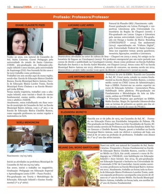 10 UniversoEMBA n°2 Ano 1 CAXAMBU DO SUL, SC, DEZEMBRO DE 2014 
Profissão: Professora/Professor 
IDIANE CLAUDETE PIZZI LUCIANO LUIZ AIRES 
LUIZ ANTONIO BEDIN 
REJANE DAL MORO BARTOLAMEI 
SOELI MENONCINI 
ELIZANDRA MORETO 
Tenho 32 anos, sou natural de Caxambu do 
Sul, Santa Catarina. Cursei Pedagogia pela 
universidade do estado de Santa Catarina- 
UDESC, pós-graduação em Educação-edu-cação 
infantil e anos iniciais, pela universidade 
de Itapiranga (FAI). Sou formada há dez anos e 
há nove trabalho como professora. 
Trabalhei em seis escolas aqui da nossa região, 
sendo elas: Escola de Educação Básica Cândido 
Ramos, Escola Municipal Bairro Antena, Esco-la 
de Educação Básica Lurdes Tonin, Escola 
Municipal Porto Chalana e na Escola Munici-pal 
Linha Killian. 
Nessa minha trajetória, trabalhei com a edu-cação 
infantil, anos iniciais e finais do ensino 
fundamental, ensino médio, educação de jo-vens 
e adultos e SAEDE. 
Atualmente, estou trabalhando em duas esco-las 
do município de Caxambu do Sul: na Escola 
Municipal Bairro Antena, com o 4º ano; e na 
Escola de Educação Básica Cândido Ramos, 
como segunda professora no ensino regular e 
matemática no EJA. 
Natural de Planalto (RS) | Nascimento: 1982 
Possui graduação em Letras Português e res-pectivas 
Literaturas pela Universidade Co-munitária 
da Região de Chapecó (2006); é 
Pós-graduado em Letras: Língua e Literatura 
pela mesma universidade (2007); Pós-gradu-ado 
em Design e Gestão da Marca: Branding 
(UNOCHAPECÓ - 2013). Em andamento 
(2014): especialização em “Cultura Digital”, 
pela Universidade Federal de Santa Catarina. 
Atua nos seguintes temas: poesia gauchesca; 
memória; figurações, sentidos e Literatura. 
Desenvolveu atividades no setor de cultura do Sesc – Chapecó em 2004 e 2005; fez estágio no la-boratório 
de línguas na Unochapecó (2005). Foi professor emergencial por um curto período nos 
cursos de direito e publicidade na Unochapecó (2009). Atuou como professor na Escola Fedelino 
Machado dos Santos e na Escola André Marafon, em Chapecó (2013). Atuou como ACT na Escola 
Municipal Bairro Antena em 2013; efetivou-se, através de concurso, na mesma escola em 2014. 
Desenvolveu o projeto rádio escolar (com apoio da direção e professores) e jornal na escola. 
Professor de arte da EMBA. Nascido em Caxambu 
do Sul, SC. Cresci nesta, estudei no ensino funda-mental 
na Escola Básica Cândido Ramos, o ensino 
médio cursei no CNEC (curso de Administração), 
hoje a EMBA. Formei-me no ensino superior no 
curso de Educação Artística - Licenciatura Plena, 
Habilitação Artes plásticas. Pós-graduação em 
Fundamentos e Metodologias da Arte na Edu-cação, 
ambas na UNOESC Xanxerê. 
Os Principais Projetos que participei na EMBA: 
Rádio Escolar, Magia Do Aprender (desenvolvidos 
com as turmas de primeiro ao quinto ano das sé-ries 
iniciais, através do curso do PNAIC). 
Nascida aos 27 de julho de 1975, em Caxambu do Sul, SC. Forma-da 
em Educação Física nas Faculdades Integradas de Palmas, PR. 
Pós-graduada em Educação Física na Celer Faculdades de Xaxim, SC. 
Iniciei minha carreira de Professora nas Escolas Estaduais Adele Fac-cin 
Zanuzzo e Cândido Ramos. Depois, passei a trabalhar na Escola 
Municipal Bairro Antena, onde me efetivei e continuo até hoje, um 
total já de 20 anos na profissão de professora. Trabalho com alunos 
do 1º ao 5º ano das séries iniciais. 
Nasci em 1978, sou natural de Caxambu do Sul, Santa 
Catarina. Frequentei o Ensino Fundamental na Escola 
de Educação Básica Cândido Ramos, conclui o Ensi-no 
Médio no CEJA. Em 2008, comecei o curso de Pe-dagogia 
na UNIGRAN, com habilitação em Educação 
Infantil e Anos Iniciais. Em 2014, fiz pós-graduação 
em Educação Especial e Inclusiva na Universidade do 
Contestado (UNC de Concórdia). Iniciei minha carrei-ra 
como professora na Escola Municipal Bairro Antena 
em 2012. Atualmente, trabalho 20 horas/aula na Esco-la 
de Educação Básica Professora Lourdes Tonin, onde 
sou segunda professora e acompanho uma jovem de 18 
anos no 2º ano do Ensino Médio. Na Escola Municipal 
Bairro Antena, trabalho 20 horas/aula, sou auxiliar do 
4º ano do Ensino Fundamental. 
Nascimento: 09/05/1963 
Iniciei as atividades na prefeitura Municipal de 
Caxambu do Sul em 05/03/1963. 
Em 2000, iniciei o trabalho no magistério. 
Graduação: Pedagogia em Educação Especial 
e Aprendizagem Lenta (UPF – Passo Fundo). 
Pós-graduação em Teoria e Metodologia da 
Educação, Educação Infantil e Ensino Funda-mental 
(1ª a 4ª série). 
 