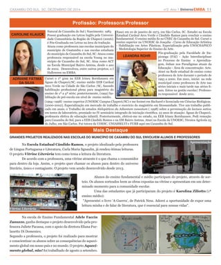 CAXAMBU DO SUL, SC, DEZEMBRO DE 2014 n°2 Ano 1 UniversoEMBA 11 
Profissão: Professora/Professor 
Mais Destaque 
CAROLINE KLAUCK 
LEANDRA ROHR 
ADRIANE FÁTIMA 
DA SILVA 
GRANDES PROJETOS REALIZADOS NAS ESCOLAS DO MUNICÍPIO DE CAXAMBU DO SUL ENVOLVEM ALUNOS E PROFESSORES 
Na Escola Estadual Cândido Ramos, o projeto idealizado pela professora 
de Língua Portuguesa e Literatura, Carla Maria Sgnaulin, já rendeu ótimas leituras. 
O projeto Vitrine Literária tem como tema a leitura da literatura. 
De acordo com a professora, uma vitrine atraente é o que chama o consumidor 
para dentro da loja. Assim, o projeto quer chamar os alunos para dentro do universo 
literário, único e contagiante. O projeto vem sendo desenvolvido desde 2013. 
Vitrine Literária 
Apresentação 
Natural de Caxambu do Sul | Nascimento: 1983 
Possui graduação em Letras Inglês pela Universi-dade 
Comunitária da Região de Chapecó (2006); 
é Pós-Graduada em Letras na área da tradução. 
Atuou como professora nas escolas municipais do 
município de Guatambu e nas escolas estaduais 
do município de Caxambu do Sul, SC. Atuou como 
professora responsável na escola Young no mu-nicípio 
de Caxambu do Sul, SC. Atua como ACT 
na Escola Municipal Bairro Antena, desde o ano 
de 2002. Desenvolveu, entre outros projetos, o I 
Halloween na EMBA. 
Nasci em 10 de janeiro de 1973, em São Carlos, SC. Estudei na Escola 
Estadual Cardeal Arco Verde e Cândido Ramos para concluir o ensino 
fundamental. O ensino médio fiz no CNEC de Caxambu do Sul. Cursei o 
ensino superior na UNOESC de Joaçaba - Curso de Educação Artística 
- Habilitação em Artes Plásticas. Especialização pela UNOCHAPECÓ 
- Medotologia Superior do Ensino da Arte. 
Cursei o 1º grau na EEB Irineu Bornhausen em 
Águas de Chapecó/SC, ensino médio EEB Cardeal 
Arco Verde na Cidade de São Carlos /SC, fazendo 
habilitação profissional plena para magistério do 
ensino de 1ª a 4ª série; posteriormente, (1992) ha-bilitação 
de pré-escola em nível de ensino médio. 
Pós-graduação pela Faculdade de Ita-piranga 
(FAI) - Ação Interdisciplinar 
no Processo de Ensino e Aprendiza-gem, 
ênfase nos Paradigmas atuais da 
Educação - Área de concentração: Arte. 
Atuei na Rede estadual de ensino como 
professora de Arte durante o período de 
1993 a 2000. Em 2001, iniciei na rede 
municipal como professora de Arte nas 
séries iniciais e mais tarde nas séries fi-nais. 
Estou na gestão escolar/ Professo-ra 
responsável desde 2011. 
(1994–1998) ensino superior (UNOESC Campus Chapecó/SC) e me formei em Bacharel e licenciada em Ciências Biológicas. 
(2000-2002), Especialização em mercado de trabalho e exercício do magistério em fitossanidade. Tive um trabalho publi-cado 
em anais, o Trabalho de estudos Alelopáticos da Adiantum cuneatum ( 1998) sobre a germinação da lactuca sativa 
em testes de laboratório, premiado no IV seminário integrado de iniciação científica. 22 anos de atuação: Águas de Chapecó, 
professora efetiva de educação infantil. Posteriormente, efetivei-me no estado, na EEB Irineu Bornhausen. Pedi remoção 
para Caxambu do Sul, para a EEB Cândido Ramos e na EM Bairro Antena. Atuei na Escola da UNOESC, Técnica Agrícola 25 
de Julho, em São Carlos. Fui tutora da UDESC, UNIASSELVI e FURB aqui em Caxambu do Sul. 
Alunos do ensino fundamental e médio participam do projeto, através de sor-teio. 
Os alunos sorteados leem as obras expostas na vitrine e apresentam em um deter-minado 
momento para a comunidade escolar. 
Uma das estudantes que já participaram do projeto é Karolina Ziliotto (1ª 
ensino médio): 
“Apresentei o livro ‘A Guerra’, de Patrick Ness. Adorei a oportunidade de expor uma 
leitura minha e de falar de literatura, que é essencial para nossas vidas”. 
Na escola de Ensino Fundamental Adele Faccin 
Zanuzzo, ganha destaque o projeto desenvolvido pela pro-fessora 
Juliete Pacassa, com o apoio da diretora Eliana Fur-lanetto 
Di Domenico. 
Segundo a professora, o projeto foi realizado para mostrar 
e conscientizar os alunos sobre as consequências do aqueci-mento 
global em nosso país e no mundo. O projeto Aqueci-mento 
global, não! foi trabalhado de agosto a setembro. 
 