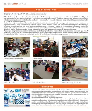 12 UniversoEMBA n°2 Ano 1 CAXAMBU DO SUL, SC, DEZEMBRO DE 2014 
Sala de Professores 
ESCOLA IMPLANTA O MAIS EDUCAÇÃO 
A Escola Municipal Bairro Antena, através da direção (Leandra Rohr) e equipe pedagógica (Jussara Odete Corrêa, Nelides Eva Filippin), 
não mediu esforços para aderir e implantar o Programa do Governo Federal – Mais Educação, que tem como objetivo principal a arti-culação 
e a integração entre escola, família, estudantes e comunidade. A educação básica em tempo integral é regulamentada pela Lei 
nº 11.494, de 20 de junho de 2007. 
Assim, com o objetivo de desenvolver habilidades, até então não estimuladas, a Escola Municipal Bairro Antena oferece aos alunos as 
seguintes oficinas: Leitura e Orientação de Estudos; Jornal; Teatro; Desenho; Violão. Para o coordenador do Programa Mais Educação 
na Escola, professor Luciano Luiz Aires, possibilitar situações reais e cotidianas é o papel da escola para que o estudante coloque em 
prática tudo aquilo que tem acesso e constrói em sala. Ainda segundo o coordenador, “é assim que o conhecimento vai sendo construído, 
através da prática, fundamentado em leituras, orientações e com base nos elementos básicos de determinadas áreas”. 
A educação integral visa um estudante autônomo, sujeito da própria história, em constante interação com o mundo em que vive. A 
importância está no fato de o estudante ser protagonista de um projeto que tem como intuito proporcionar novas experiências de uma 
forma dinâmica, lúdica e interativa. Confira mais no blog da escola: https://embatdics.wordpress.com 
Oficina: Violão Oficina: Jornal 
Tá na internet 
Oficina: Orientação de estudos 
Oficina: Desenho Intervalo das oficinas Oficina: Orientação de estudos 
A internet está cada vez mais presente na vida de crianças, adolescentes, jovens, adultos e idosos, 
tornando possível a comunicação e o conhecimento mais amplos. Sabemos que nem tudo que está 
na internet é verdade. Por isso, na hora de pesquisar, sites confiáveis ajudam muito. Por outro lado, 
a internet também permite/proporciona a qualquer pessoa um “encontro” com informações além do 
que o livro didático ou o professor/a traz. 
São imagens, vídeos, músicas, livro digitais, biografias... 
A internet nos ajuda na busca de fontes diversificadas, conceituadas, divulgação de artigos científicos, 
textos históricos, atividades, novas teorias que possibilitam uma metodologia variada, novas leituras, 
opiniões que subsidiam o trabalho em sala de aula. A interatividade é maior, amplia as relações em 
outros espaços, e precisamos nos adaptar a esse novo contexto que influencia no nosso cotidiano, nas 
nossas vidas. Além de tudo, contribui para o currículo escolar, tornando as aulas mais produtivas. 
