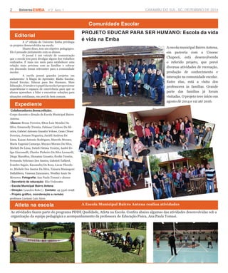 2 UniversoEMBA n°2 Ano 1 CAXAMBU DO SUL, SC, DEZEMBRO DE 2014 
Editorial 
Comunidade Escolar 
A 2ª edição do Universo Emba privilegia 
os projetos desenvolvidos na escola. 
Diante disso, tem um objetivo pedagógico. 
Ele é pensado juntamente com os alunos. 
O jornal é um veículo de comunicação 
que a escola tem para divulgar alguns dos trabalhos 
realizados. É mais um meio para estabelecer uma 
relação mais próxima com as famílias e colocar 
em discussão temas relevantes para a comunidade 
escolar. 
A escola possui grandes projetos em 
andamento: A Magia do Aprender, Rádio Escolar, 
Jornal Escolar, Educar para Ser Humano, Mais 
Educação. O intuito e o papel da escola é proporcionar 
experiências e espaços de convivência para que os 
alunos aprendam a lidar e encontrar soluções para 
situações cotidianas, em prol do bem comum. 
PROJETO EDUCAR PARA SER HUMANO: Escola da vida 
é vida na Emba 
Expediente 
Colaboradores dessa edição: 
Corpo docente e direção da Escola Municipal Bairro 
Antena. 
Alunos: Bruna Ferreira, Elton Luiz Mendes Da 
Silva, Emanuelly Treméa, Fabiane Cardoso Da Sil-veira, 
Gabriel Antonio Gnoatto Veloso, Gean Cléuer 
Ferreira, Josiane Nogueira, Juciéli Andresa De 
Lima, Kauan Antonio Rodrigues, Marcelo Moraes, 
Maria Eugenia Camargo, Mayara Moraes Da Silva, 
Micheli De Lima, Tatieli Fátima Trentin, André Fe-lipe 
Giacomelli, Charles Pinheiro Da Silva Leonardi, 
Diego Maraffon, Dionatan Gnoatto, Évelin Trentin, 
Fernanda Feliciano Dos Santos, Gabrieli Taffarel, 
Ivandro Sagais, Kassandra Da Rosa, Lucas Theodo-ro, 
Michele Dos Santos Da Silva, Tainara Marangoni 
Dallalibera, Vanessa Zancanaro, Weslley Assis De 
Meneses. Fotografia: Ana Paula Tomasi e alunos 
- Secretário da educação: Elio Vedovatto 
- Escola Municipal Bairro Antena 
- Direção: Leandra Rohr | - Contato: 49 3326 0093 
- Projeto gráfico, coordenação e revisão: 
professor Luciano Luiz Aires 
A escola municipal Bairro Antena, 
em parceria com a Unoesc 
Chapecó, está desenvolvendo 
o referido projeto, que prevê 
diversas atividades de recreação, 
produção de conhecimento e 
interação na comunidade escolar. 
Entre elas, está a visita dos 
professores às famílias. Grande 
parte das famílias já foram 
visitadas. O projeto teve início em 
agosto de 2014 e vai até 2016. 
Atleta na escola A Escola Municipal Bairro Antena realiza atividades 
As atividades fazem parte do programa PDDE Qualidade, Atleta na Escola. Confira abaixo algumas das atividades desenvolvidas sob a 
organização da equipe pedagógica e acompanhamento da professora de Educação Física, Ana Paula Tomasi. 
 