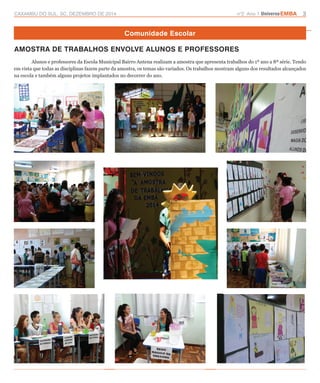 CAXAMBU DO SUL, SC, DEZEMBRO DE 2014 n°2 Ano 1 UniversoEMBA 3 
Comunidade Escolar 
AMOSTRA DE TRABALHOS ENVOLVE ALUNOS E PROFESSORES 
Alunos e professores da Escola Municipal Bairro Antena realizam a amostra que apresenta trabalhos do 1º ano a 8ª série. Tendo 
em vista que todas as disciplinas fazem parte da amostra, os temas são variados. Os trabalhos mostram alguns dos resultados alcançados 
na escola e também alguns projetos implantados no decorrer do ano. 
 