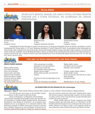 4 UniversoEMBA n°2 Ano 1 CAXAMBU DO SUL, SC, DEZEMBRO DE 2014 
Vitrine EMBA 
SCARLLETY BOSCO, RAQUEL DE LIMA E TATIELI FÁTIMA TRENTIN 
CHEGAM ATÉ A ETAPA ESTADUAL NA OLIMPÍADA DE LÍNGUA 
PORTUGUESA. 
A Olimpíada de Língua Portuguesa acontece nos anos pares. As categorias disputadas através de oficinas e produção no ensino 
fundamental são: Poema (para 5º e 6º ano); Memórias Literárias (7ª série); Crônica (8ª série). As estudantes foram selecionadas na 
etapa escolar, onde competem com alunos da escola; e foram selecionadas também na etapa municipal, onde competem com alunos das 
outras escolas do município. Na escola Municipal Bairro Antena, as oficinas foram ministradas pelo professor de Língua Portuguesa, 
Luciano Luiz Aires (6º ano, 7ª série e 8ª série); e por Ivete Gottardi (no 5º ano). É selecionado apenas um texto entre o 5º e 6º ano, um 
na 7ª série e um na 8ª série. 
Leia aqui os textos selecionados nas duas etapas 
Scarllety Bosco 
6º ano 
Categoria: Poema 
Raquel De Lima 
7ª série 
Categoria: Memórias Literárias 
Tatieli Fátima Trentin 
8ª série 
Categoria: Crônica 
MINHA CIDADE QUERIDA 
Minha cidade querida, 
Com cheiro de menina, 
Com o sol se ilumina. 
Tudo é mudo e divertido. 
Quando escuto Caxambu, 
Penso em música e alegria. 
O som do vento me anima, 
Tem festa da melancia. 
Oh, minha cidade com vida, 
Feita com pessoas e avenidas. 
Caxambu é o som dos tambores, 
Pessoas novas a cada dia. 
Oh, Caxambu, beleza espontânea, 
Sempre estarei contigo. 
Minha cidade querida, com cheiro de 
menina. 
Os pássaros voam em ziguezague no céu 
azul, 
no pôr-do-sol laranja-avermelhado. 
Minha cidade é assim, 
Com flores, árvores e jardins. 
Estradas, casas e jasmins. 
Coração, sangue, dentes, olhares... 
Minha cidade é assim: 
É um arco-íris que vejo todo dia, no ritmo 
dessa melodia: 
Caxambu do Sul! 
Skarllety Bosco | 6º ano | Poema 
OS DESERTORES DO RIO GRANDE DO SUL (Chimangos) 
Entrevistada: Palmira Linhares (Bia) | Ajudou a contar a história: Afonço Linhares e Regina Linhares. 
Por volta dos anos 1910 a 1935, se não me falha a memó-ria, 
aconteceu, no Rio Grande do Sul, uma revolta. 
Havia os Chimangos e os Maragatos. Eram inimigos. 
Quando eram chamados para batalha, muitos não queriam ser-vir, 
escondiam-se: mulheres, filhos, famílias inteiras. Caso fossem 
descobertos, eram ditados de “desertores”. Aí, os próprios com-panheiros 
de cor os perseguiam. E se achassem matavam. Não 
perdoavam. Quando os líderes saíam para convocar as pessoas 
para a batalha, chegavam às casas invadindo. Se fossem da cor 
contrária, abusavam das mulheres e chegavam a matar as crianças 
para não servirem contra eles mais tarde. Naquela época, quem 
não servisse na guerra, tinha que fugir e passar a viver nos matos 
ou, então, servir e correr o risco de morrer, porque não tinha outra 
escolha. Ou servia ou morria! 
Minha família fugiu de Nonoai, migraram para Santa 
Catarina, porque aqui não tinha guerra. Os “desertores” do Rio 
Grande do Sul atravessaram rios a cavalo para não serem encon-trados. 
Subiram o rio Tigre a cavalo e com cargueiros. Onde era 
raso, passavam; onde era fundo, desviavam por dentro da mata. 
 