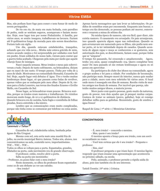 CAXAMBU DO SUL, SC, DEZEMBRO DE 2014 n°2 Ano 1 UniversoEMBA 5 
Vitrine EMBA 
CONCENTRADOS 
Mas, não podiam fazer fogo para comer e nem fumar de medo de 
serem perseguidos. 
De rio em rio, de mata em mata fechada, com paredões 
de pedra, onde se sentiam seguros, acampavam e faziam mora-das. 
Hoje, esse lugar tem por nome Pinhalzinho. A família, por 
vários anos, se sentiu insegura, trabalhavam na lavoura. Faziam 
até 8 quilômetros longe da morada para não serem descobertos. 
Faziam tudo em sigilo. 
Um dia, quando estavam estabelecidos, tranquilos, 
achando que era vida nova... Minha mãe estava grávida de mim, 
estava secando canjica e foi surpreendida por soldados com fuzil 
em punho. Eram soldados do nosso lado, vieram para contar que 
a guerra tinha acabado. Chegaram pela mata por medo que aquele 
vilarejo fosse de inimigos. 
Nasci naquela semana. Meus irmãos e meus pais sobrevi-veram 
a tudo. Depois de tanto sofrimento, na brincadeira, diziam 
que eu nasci de um susto. O tempo passou. Tinha por volta de 5 
anos de idade. Morávamos na comunidade Humaitá, Caxambu do 
Sul. Hoje, aquele lugar está debaixo d´água. Tive e tenho muitas 
lembranças desse lugar, só que passam como balas de revólver, 
apenas vultos que se embaçam pelo meu olhar. Depois de lá, vie-mos 
para a linha Loureiro, nas terras dos finados Erasmo e Ercílio 
Mello, em Caxambu do Sul. 
Nesse lugar, as brincadeiras eram poucas. Brincava sozi-nha, 
porque os irmãos eram maiores e trabalhavam. Os vizinhos 
moravam muito longe, de 10 a 12 quilômetros de distância. 
Quando brincava era de casinha, fazia fogão e comidinha de folhas 
picadas, ficava entretida o dia inteiro. 
Lembro que as comunicações eram muito complicadas, 
porque não tinha como se comunicar por telefone ou coisa assim. 
Apenas havia mensageiros que iam levar as informações. Os pe-didos 
de remédios eram por encomenda. Enquanto iam buscar, o 
tempo era tão demorado, as pessoas podiam até morrer, enterra-rem 
e rezarem a missa do sétimo dia. 
Na minha época de namoro, não era fácil, quer dizer, não 
existia namoro. O casamento era arranjado. Os pais arranjavam, 
isso quando aparecia algum rapaz nas redondezas. Quando os 
pais arrumavam um namorado para os filhos, não podia nem sen-tar 
perto, só ia ter intimidade depois de casados. Quando acon-tecia 
de algum rapaz e moça se conhecerem e se gostarem, sem 
autorização dos pais, se descobrissem, faziam casar, porque tinha 
que se “amparar”. 
O tempo foi passando, fui crescendo e amadurecendo. Agora, 
tenho 103 anos, quase completando 104. Quero completar bem 
mais! Do meu passado só me restam lembranças e agora eu só 
penso em aproveitar. 
Eu participava do clube dos idosos na comunidade, agora 
o grupo acabou e foi para a cidade. Por condições de locomoção, 
não participo mais. Sempre morei do interior, nunca quis mudar 
para a cidade, moro com meu sobrinho há vários anos. O local 
onde moro é sossegado em dias de semana. Recebo visita de mui-tos 
amigos nos finais de semana. Por incrível que pareça, não 
tenho muitos amigos idosos, a maioria jovens. 
Moro junto com quatro pessoas, gosto muito da natureza, 
gosto de pescar, tem dois açudes que já pesquei muitas carpas. 
Gostava de tratar os animais (porco, galinha), hoje só consigo 
debulhar milho para as galinhas. Resumindo, gosto de sombra e 
água fresca! 
Raquel de Lima | 7ª série 1 | Memórias Literárias 
Caxambu do sul, cidadezinha calma, banhada pelas 
águas do Rio Uruguai. 
Mesmo com sol, esta seria mais uma manhã fria de 
julho, na escola municipal Bairro Antena. Todos nós, alunos, nos 
concentrávamos na aula, conteúdo novo, importantíssimo. 
TOC... TOC... TOC... 
Todos os olhos se voltam para a porta. Espantados, grandes, 
dilatados na porta, cada movimento era de grande observação. 
O professor, então, resolve abrir a porta. 
Salta na porta um menininho: 
- Professor, eu posso falar com o meu irmão? 
Neste momento, os olhos do professor ficam espantados 
como os de um elefante ao ver um ratinho. 
- Seu irmão? 
- É, meu irmão! – concorda o menino. 
- Mas, quem é seu irmão? 
O menino aponta o braço para seu irmão, com um sorri-so 
escaldante no rosto. 
- Você tem certeza que ele é seu irmão? - Pergunta o 
professor. 
- Sim, sim! 
O professor pergunta o que iriam fazer. O menino ligeiro 
responde que iriam ensaiar uma apresentação que aconteceria 
no próximo sábado, na escola. 
Feliz, animado, o professor permite a rápida saída do 
aluno, pois isso também era de seu interesse. 
Tatieli Trentin | 8ª série | Crônica 
 