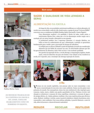 6 UniversoEMBA n°2 Ano 1 CAXAMBU DO SUL, SC, DEZEMBRO DE 2014 
Bem-estar 
SAÚDE E QUALIDADE DE VIDA LEVADAS A 
SÉRIO 
3 Rs 
REDUZIR RECICLAR REUTILIZAR 
Paulina, Marina, Vanice 
As mesmas trabalham 
na cozinha da escola 
há anos, chegam 
diariamente com um 
sorriso no rosto. 
ALIMENTAÇÃO NA ESCOLA 
Ao longo da vida, as necessidades nutricionais modificam-se e sofrem alterações, de 
acordo com a nossa idade e estilo de vida. Sendo assim, a equipe do jornal “Universo EMBA” 
conversou com as cozinheiras da EMBA (Paulina Salete Giacomelli e Vanice Pigatto). 
Uma alimentação saudável e de qualidade é direito de todos, sendo assim, a 
nutricionista Marina Pizzi, relata que a lei da alimentação escolar surgiu com a 
resolução 38, em 2009, levando a alterações no ano passado. 
A profissional também visa à segurança alimentar e à atenção dietética, em 
todas as áreas do conhecimento em que a alimentação e nutrição se apresentam 
fundamentais para a saúde e para a prevenção de doenças de indivíduos. 
O cardápio para os alunos é definido a partir da legislação, levando em consideração 
alimentos que são hábito de consumo em casa. As entrevistadas afirmam que não 
há aproveitamento de alimentos, tudo é feito na hora e com excelente qualidade. 
Em questão da separação do lixo, a escola abrange a compostagem orgânica. Sendo 
assim, restos de alimentos vão para este destino. Com relação ao lixo reciclável na 
escola, ele é separado, mas o município não abrange separação do mesmo. 
Vivemos em um mundo capitalista, com pessoas cada vez mais consumistas e com 
menos conscientização de seus atos com o meio ambiente. Somos um dos países mais 
poluentes do mundo. Em consequência, temos rios sem existência de vida, impróprio para 
consumo, matas, mares, cidades com grades quantidades de lixo. Podemos reverter está 
situação se reduzirmos o consumo de coisas supérfluas, reduzirmos o consumo de água e 
de energia elétrica, etc. Ainda, podemos reutilizar o lixo como matéria-prima para diversos 
meios. Reduzir, reutilizar e reciclar, assim é possível estabelecer relações harmônicas entre 
consumidor e meio ambiente. Com essas práticas adotadas, é possível diminuir o custo de 
vida, além de favorecer o desenvolvimento sustentável. 
 