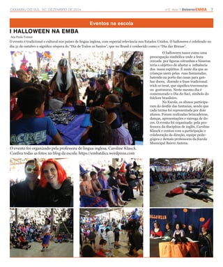 CAXAMBU DO SUL, SC, DEZEMBRO DE 2014 n°2 Ano 1 UniversoEMBA 7 
Eventos na escola 
I HALLOWEEN NA EMBA 
Ana Paula Tomasi 
O evento é tradicional e cultural nos países de língua inglesa, com especial relevância nos Estados Unidos. O halloween é celebrado no 
dia 31 de outubro e significa véspera do “Dia de Todos os Santos”, que no Brasil é conhecido como o “Dia das Bruxas”. 
O halloween nasce como uma 
preocupação simbólica onde a festa 
cercada por figuras estranhas e bizarras 
teria o objetivo de afastar a influência 
dos maus espíritos. É neste dia que as 
crianças saem pelas ruas fantasiadas, 
batendo na porta das casas para gan-har 
doces, dizendo a frase tradicional: 
trick or treat, que significa travessuras 
ou gostosuras. Neste mesmo dia é 
comemorado o Dia do Saci, símbolo do 
folclore brasileiro. 
Na Escola, os alunos participa-ram 
do desfile das fantasias, sendo que 
cada turma foi representada por dois 
alunos. Foram realizadas brincadeiras, 
danças, apresentações e entrega de do-ces. 
O evento foi organizado pela pro-fessora 
da disciplina de inglês, Caroline 
Klauck e contou com a participação e 
colaboração da direção, equipe peda-gógica 
e demais professores da Escola 
Municipal Bairro Antena. 
O evento foi organizado pela professora de língua inglesa, Caroline Klauck. 
Confira todas as fotos no blog da escola: https://embatdics.wordpress.com 
 