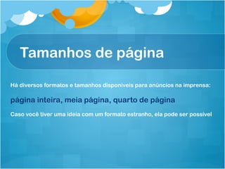 Tamanhos de página

Há diversos formatos e tamanhos disponíveis para anúncios na imprensa:

página inteira, meia página, quarto de página
Caso você tiver uma ideia com um formato estranho, ela pode ser possível
 