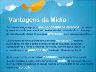 Vantagens da Mídia
•  Os Jornais atingem grupos socioeconômicos diversos, permitindo
   que o anunciante se comunique com todos eles de modo eficaz. A equipe
  de criação pode utilizar linguagens diferentes com grupos específicos.

•  Os anúncios de revista oferecem a mesma vantagem – existem
   publicações de nicho sobre os mais diversos assuntos, de futebol,
   computadores e moda a hobbies incomuns, como filatelia. Assim , é
   possivel falar com públicos-alvo bastante diferentes entre si.

•  As revistas permitem formatos incomuns, como encartes e capas
  duplas. Também e possível inserir amostras gratis de produtos. Se voce
  quer que uma mala direta chega ao público-alvo, encartá-la em uma revista
  é uma boa solução.
 